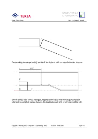 COMPUTERS &
COMPUTERS &
ENGINEERING
ENGINEERING
Xsteel Eğitim Kursu

Ders 8 – Train 7 Modeli

Flanşlarõn kiriş gövdeleriyle kesiştiği yer olan A aks çizgisinin 2000 mm sağõnda bir nokta oluşturun.

Şimdide contour plate komutu aracõlõğõyla, köşe noktalarõnõ ve az önce oluşturduğunuz noktalarõ
kullanarak iki adet gövde plakasõ oluşturun. Gövde plakalarõndaki farklõ et kalõnlõklarõna dikkat edin.

Copyright Tekla Oyj 2000, Computers & Engineering 2002

Tel: 0049 6406 73667

Sayfa 8-5

 