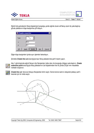 COMPUTERS &
COMPUTERS &
ENGINEERING
ENGINEERING
Xsteel Eğitim Kursu

Ders 8 – Train 7 Modeli

Eğimli kiriş gövdesinin flanş köşeleriyle buluştuğu yerde eğimle duran alt flanşõ zoom ile yakõnlaştõrõp
gövde plakasõnõn köşe kesişimine çift tõklayõn.

Diğer köşe kesişimleri içinde aynõ işlemleri tekrarlayõn.
Şimdide Create line cut aracõlõğõyla bazõ flanş plakalarõnda pah’lõ kesim yapõn.
Aks 1 görünüşünde eğimli flanşõn düz flanşlardan üstte olanõ ile buluştuğu bölgeyi yakõnlaştõrõn. Create
extension point aracõlõğõyla flanş plakalarõnõn üst köşelerinden her iki yönde 20’şer mm mesafede
noktalar oluşturun.
Create line cut ikonuna tõklayõp flanşlardan birini seçin. Sonra komut satõrõnõ izleyerek plakayõ pah’lõ
kesmek için iki nokta seçin.

Copyright Tekla Oyj 2000, Computers & Engineering 2002

Tel: 0049 6406 73667

Sayfa 8-6

 