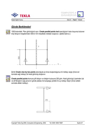 COMPUTERS &
COMPUTERS &
ENGINEERING
ENGINEERING
Xsteel Eğitim Kursu

Ders 8 – Train 7 Modeli

Gövde Berkitmeleri
1500 kotundaki Plan görünüşünü açõn. Create parallel points tool aracõlõğõyla A aksõ boyunca bulunan
kiriş flanşõnõn köşelerinden 500’er mm mesafede noktalar oluşturun. (Şekle bakõnõz.)

Şimdi Create view by two points aracõlõğõyla az önce oluşturduğunuz iki noktayõ seçip (önce sol
sonrada sağ noktayõ) bir kesit görünüş oluşturun.
Create parallel points ikonuna çift tõklayõn ve iletişim kutusuna 250 girin. Kesit görünüşü üzerinden üst
ve alt flanşlarõn sağ yarõsõnõn gövde plakasõ ile buluştuğu yerdeki iki uç noktayõ Seçin (önce üstteki
sonrada alttaki noktayõ).

Copyright Tekla Oyj 2000, Computers & Engineering 2002

Tel: 0049 6406 73667

Sayfa 8-7

 