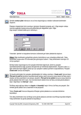 COMPUTERS &
COMPUTERS &
ENGINEERING
ENGINEERING
Xsteel Eğitim Kursu

Ders 8 – Train 7 Modeli

Şimdide contour plate makrosunu ve az önce oluşturduğunuz noktalarõ kullanarak berkitmeleri
oluşturun.
Plakalarõn köşelerinden birini zoomlayõn (gövdenin flanşlarla buluştuğu yeri ). Köşe kesişim noktasõ
üzerinde aşağõdaki diyalog kutusunda gösterildiği gibi değişiklikler yapõn. Diğer
köşe kesişim noktalarõndada aynõnõ tekrarlayõn.

Yukarõdaki işlemleri ve kopyalama komutunu kullanarak geri kalan plakalarõda oluşturun.
Dikkat: Diğer berkitmeleri yerleştirirken gövde et kalõnlõklarõnõn aynõ olmadõğõna dikkat edin. Yatay
berkitmeleri oluştururken 970 kotundaki plan görünüşünü kullanõn. Yatay berkitmelerin kalõnlõğõnõ 20
mm’ye ayarlayõn.
Şimdiye kadar oluşturduğumuz tüm parçalar birbirinden bağõmsõzdõ. Şimdi bu parçalarõ
asemblelere(birbirine bağlõ gruplara) dönüştürmek için birbirleriyle ilişkilendirelim. (Kaynak cõvata v.s. )
eğer aralarõnda hiçbir bağlantõ yoksa ayrõ ayrõ parçalarõn sadece çizimlerini oluşturabilirsiniz. Parçalarõ
Create weld komutu ile birleştirin.
Üç boyutlu görünüşten tüm parçalarõ görebileceğiniz bir noktayõ zoomlayõn. Create weld ikonuna basõn.
Pick part to weld to (kendisine kaynaklanõlacak parçayõ seçin) sorusuna cevap olarak üst flanşõ seçin (
böylece üst flanş asemblenin ana parçasõ olacaktõr). Pick part to be welded sorusuna cevap olarak da
gövde plakalarõndan birini seçin. Aynõ komutla devam ederek önce üst flanşõ sonrada gövde plakasõnõ
seçin. Sağ tõklayõn ve Interrupt’ õ seçin.
Üst flanşõ seçip sağ tuşu tõklayõn ve Inquire -> Assembly’i seçin. Kõrmõzõ üst flanş ana parçadõr. Sarõ
renkteki gövde plakasõ ise bu assemble’nin tali parçasõdõr.
Tekrar Create weld ikonuna tõklayarak alt flanşlarõ gövde plakalarõna ve sonrada birbirlerine
kaynaklayõn.
Tüm dikey berkitmeleri önce üst flanşa sonra gövde plakasõna ardõndan da alt flanşa kaynakla birleştirin.
Yatay berkitmeleri ise gövde plakalarõna kaynaklayõn.
Copyright Tekla Oyj 2000, Computers & Engineering 2002

Tel: 0049 6406 73667

Sayfa 8-8

 