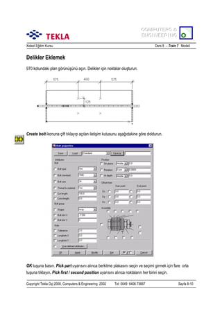 COMPUTERS &
COMPUTERS &
ENGINEERING
ENGINEERING
Xsteel Eğitim Kursu

Ders 8 – Train 7 Modeli

Delikler Eklemek
970 kotundaki plan görünüşünü açõn. Delikler için noktalar oluşturun.

Create bolt ikonuna çift tõklayõp açõlan iletişim kutusunu aşağõdakine göre doldurun.

OK tuşuna basõn. Pick part uyarõsõnõ alõnca berkitme plakasõnõ seçin ve seçimi girmek için fare orta
tuşuna tõklayõn. Pick first / second position uyarõsõnõ alõnca noktalarõn her birini seçin.
Copyright Tekla Oyj 2000, Computers & Engineering 2002

Tel: 0049 6406 73667

Sayfa 8-10

 
