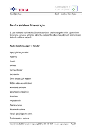 COMPUTERS &
COMPUTERS &
ENGINEERING
ENGINEERING
Xsteel Eğitim Kursu

Ders 9 – Modelleme Ortamõ Araçlarõ

Ders 9 – Modelleme Ortamõ Araçlarõ
9. Ders modelleme ortamõnda mevcut komut ve araçlarõn kullanõmõ ile ilgili bir derstir. Eğitim modelini
tamamlama aşamasõna gelmemize rağmen bu araçlardan bir çoğuna hala değinmedik fakat bunlar çok
kullanõşlõ modelleme araçlarõdõr.

Faydalõ Modelleme Araçlarõ ve Komutlarõ
inşa çizgileri ve çemberleri
Yazdõrma
Nc-dstv
Sihirbaz
İçeri taşõ / Gönder
Veri tabanlarõ
Örnek alõnacak DGN modelleri
Düğüm noktasõ ana görünüşleri
Kõsmi temel görünüşler
Çalõşma alanõnõn seçilmesi
Kõsmi ilave
Proje özellikleri
Aşama numarasõ
Modelden kopyalama
Poligon (çokgen) şekiller çizmek
Cõvata parçalarõnõ yazdõrma
Copyright Tekla Oyj 2000, Computers & Engineering 2002 Tel: 0049 6406 73667 www.comp-engineering.com

Page 9-1

 