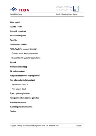COMPUTERS &
COMPUTERS &
ENGINEERING
ENGINEERING
Xsteel Eğitim Kursu

Ders 9 – Modelleme Ortamõ Araçlarõ

Filtre seçimi
Anahtar seçimi
Otomatik kaydetmek
Pozlandõrma Ayarlarõ
Tercihler
Sõnõflandõrma renkleri
Yükle/Kaydet’in önceden tanõmlõlarõ
Önceden tanõmlõ “kayõt” parametreleri
Önceden tanõmlõ “yükleme” parametreleri
Ölçmek
Numaralarõ kaldõrõ seç
İlk verilen markalar
Parça ve assemblilerin karşõlaştõrõlmasõ
Veri tabanõnõ kontrol et ve düzelt
Veri tabanõnõ kontrol et
Veri tabanõnõ düzelt
İşlem raporunu görüntüle
Tüm çizimin işlem raporunu görüntüle
Asemble araştõrmasõ
Kaynaklõ parçalarõ araştõrmak
Yardõm

Copyright Tekla Oyj 2000, Computers & Engineering 2002 Tel: 0049 6406 73667

Sayfa 9-2

 