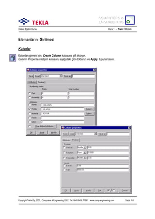 COMPUTERS &
COMPUTERS &
ENGINEERING
ENGINEERING
Xsteel Eğitim Kursu

Ders 1 – Train 1 Modeli

Elemanlarõn Girilmesi
Kolonlar
Kolonlarõ girmek için, Create Column kutusuna çift tõklayõn.
Column Properties iletişim kutusunu aşağõdaki gibi doldurun ve Apply tuşuna basõn.

COLUMN
HEA300
S235JR

Copyright Tekla Oyj 2000, Computers & Engineering 2002 Tel: 0049 6406 73667 www.comp-engineering.com

Sayfa 1-9

 