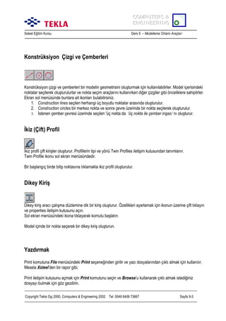 COMPUTERS &
COMPUTERS &
ENGINEERING
ENGINEERING
Xsteel Eğitim Kursu

Ders 9 – Modelleme Ortamõ Araçlarõ

Konstrüksiyon Çizgi ve Çemberleri

Konstrüksiyon çizgi ve çemberleri bir modelin geometrisini oluşturmak için kullanõlabilirler. Model içerisindeki
noktalar seçilerek oluşturulurlar ve nokta seçim araçlarõnõ kullanõrken diğer çizgiler gibi önceliklere sahiptirler.
Ekran sol menüsünde bunlara ait ikonlarõ bulabilirsiniz.
1. Construction lines seçilen herhangi üç boyutlu noktalar arasõnda oluşturulur.
2. Construction circles bir merkez nokta ve sonra çevre üzerinde bir nokta seçilerek oluşturulur.
3. İstenen çember çevresi üzerinde seçilen 'üç nokta da ‘üç nokta ile çember inşasõ’ nõ oluşturur.

İkiz (Çift) Profil

İkiz profil çift kirişler oluşturur. Profillerin tipi ve yönü Twin Profiles iletişim kutusundan tanõmlanõr.
Twin Profile ikonu sol ekran menüsündedir.
Bir başlangõç birde bitiş noktasõna tõklamakla ikiz profil oluşturulur.

Dikey Kiriş

Dikey kiriş aracõ çalõşma düzlemine dik bir kiriş oluşturur. Özellikleri ayarlamak için ikonun üzerine çift tõklayõn
ve properties iletişim kutusunu açõn.
Sol ekran menüsündeki ikona tõklayarak komutu başlatõn.
Model içinde bir nokta seçerek bir dikey kiriş oluşturun.

Yazdõrmak
Print komutuna File menüsündeki Print seçeneğinden girilir ve yazõ dosyalarõndan çõktõ almak için kullanõlõr.
Mesela Xsteel’den bir rapor gibi.
Print iletişim kutusunu açmak için Print komutunu seçin ve Browse’u kullanarak çõktõ almak istediğiniz
dosyayõ bulmak için göz gezdirin.
Copyright Tekla Oyj 2000, Computers & Engineering 2002 Tel: 0049 6406 73667

Sayfa 9-3

 