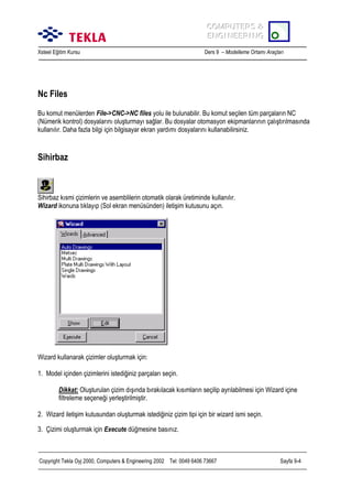COMPUTERS &
COMPUTERS &
ENGINEERING
ENGINEERING
Xsteel Eğitim Kursu

Ders 9 – Modelleme Ortamõ Araçlarõ

Nc Files
Bu komut menülerden File->CNC->NC files yolu ile bulunabilir. Bu komut seçilen tüm parçalarõn NC
(Nümerik kontrol) dosyalarõnõ oluşturmayõ sağlar. Bu dosyalar otomasyon ekipmanlarõnõn çalõştõrõlmasõnda
kullanõlõr. Daha fazla bilgi için bilgisayar ekran yardõmõ dosyalarõnõ kullanabilirsiniz.

Sihirbaz

Sihirbaz kõsmi çizimlerin ve asemblilerin otomatik olarak üretiminde kullanõlõr.
Wizard ikonuna tõklayõp (Sol ekran menüsünden) iletişim kutusunu açõn.

Wizard kullanarak çizimler oluşturmak için:
1. Model içinden çizimlerini istediğiniz parçalarõ seçin.
Dikkat: Oluşturulan çizim dõşõnda bõrakõlacak kõsõmlarõn seçilip ayrõlabilmesi için Wizard içine
filtreleme seçeneği yerleştirilmiştir.
2. Wizard iletişim kutusundan oluşturmak istediğiniz çizim tipi için bir wizard ismi seçin.
3. Çizimi oluşturmak için Execute düğmesine basõnõz.

Copyright Tekla Oyj 2000, Computers & Engineering 2002 Tel: 0049 6406 73667

Sayfa 9-4

 
