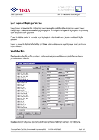COMPUTERS &
COMPUTERS &
ENGINEERING
ENGINEERING
Xsteel Eğitim Kursu

Ders 9 – Modelleme Ortamõ Araçlarõ

İçeri taşõma / Dõşarõ gönderme
İmport/export fonksiyonlarõ bir modele bilgi çağõrma veya bir modelden bilgi göndermeye yarar. İmport
özelliği başka bir kaynaktan modelleri çağõrmaya yarar. Bunun yanõnda başka bir bilgisayarda oluşturulmuş
çizim dosyalarõnõ dahi çağõrabilir.
Export özelliği ise başka bir modelde veya bilgisayarda kullanõlmak üzere çalõşõlan modele ait bilgiler
gönderir.
İmport ve export ile ilgili daha fazla bilgi için Xsteel kullanõcõ kõlavuzuna veya bilgisayar ekran yardõmõna
başvurabilirsiniz.

Veri tabanlarõ
Database komutlarõ bir profilin, cõvatanõn, malzemenin ve yazõcõ veri tabanõnõn görüntülenmesi veya
yazdõrõlmasõnda kullanõlõr.

Database iletişim kutusunda değerleri değiştirerek veri tabanõna bilinen nesneleri ekleyebilirsiniz.

Copyright Tekla Oyj 2000, Computers & Engineering 2002 Tel: 0049 6406 73667

Sayfa 9-5

 