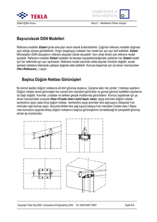 COMPUTERS &
COMPUTERS &
ENGINEERING
ENGINEERING
Xsteel Eğitim Kursu

Ders 9 – Modelleme Ortamõ Araçlarõ

Başvurulacak DGN Modelleri
Referans modeller Xsteel içinde arka plan resmi olarak kullanõlabilirler. Çağrõlan referans modeller düğmesi
açõk olduğu sürece görülebilirdir. Origin (başlangõç) noktalarõ her model için ayrõ ayrõ tarif edilebilir. Xsteel
Microstation DGN dosyalarõnõ referans dosyalar olarak okuyabilir. Aynõ anda birden çok referans model
açõlabilir. Referans modeller Xsteel modelleri ile beraber kaydedilemediğinden yüklenen her Xsteel modeli
için her seferinde ayrõ ayrõ açõlmalõdõr. Referans model üzerinde nokta seçmek mümkün değildir; ancak
serbest noktalara tõklanarak yaklaşõk değerler elde edilebilir. Komuta başlamak için üst ekran menüsünden
File->Reference...’i seçin.

Başlõca Düğüm Noktasõ Görünüşleri
Bu komut seçilen düğüm noktasõna ait dört görünüş oluşturur. Çalõşma alanõ her yönde 1 metreye ayarlanõr.
Düğüm noktasõ temel görünüşleri her zaman tüm nesneleri görüntüler ve güncel görüntü özellikleri ayarlarõna
da bağlõ değildir. Kõsõmlar, cõvatalar ve delikler gerçek modlarõnda görüntülenir. Komutu başlatmak için ya
ekran menüsünden sõrasõyla View->Create view->Joint basic views seçip ardõndan düğüm noktasõ
sembolünü seçin yada önce düğüm noktasõ sembolünü seçip ardõndan fare sağ tuşunu tõklayarak hõzlõ
menüden ilgili komutu seçin. Bununla birlikte fare sağ tuşuna tõklayõp hõzlõ menüden Create view-> Basic
view komutunu seçerek birkaç düğüm noktasõnõn başlõca görünüşlerinin alõnabileceği bir perspektif görünüş
almak da mümkündür.

Copyright Tekla Oyj 2000, Computers & Engineering 2002 Tel: 0049 6406 73667

Sayfa 9-6

 