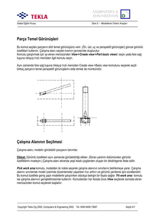 COMPUTERS &
COMPUTERS &
ENGINEERING
ENGINEERING
Xsteel Eğitim Kursu

Ders 9 – Modelleme Ortamõ Araçlarõ

Parça Temel Görünüşleri
Bu komut seçilen parçanõn dört temel görünüşünü verir. (Ön, üst, uç ve perspektif görünüşler) güncel görüntü
özellikleri kullanõlõr. Çalõşma alanõ seçilen kõsmõn çevresinde oluşturulur.
Komutu çalõştõrmak için ya ekran menüsünden View->Create view->Part basic views’i seçin yada fare sağ
tuşuna tõklayõp hõzlõ menüden ilgili komutu seçin.
Aynõ zamanda fare sağ tuşuna tõklayõp hõzlõ menüden Create view->Basic view komutunu seçerek seçili
birkaç parçanõn temel perspektif görünüşlerini elde etmek de mümkündür.

Çalõşma Alanõnõn Seçilmesi
Çalõşma alanõ; modelin görülebilir parçasõnõ tanõmlar.
Dikkat: Görüntü özellikleri aynõ zamanda görülebilirliği etkiler. (Ekran yardõmõ bölümünden görüntü
özelliklerini inceleyin.) Çalõşma alanõ ekranda yeşil kesik çizgilerden oluşan bir dikdörtgenle ifade edilir.
Pick work area komutu, modelden iki nokta seçerek çalõşma alanõnõn sõnõrlarõnõ belirlemeye yarar. Çalõşma
alanõnõ sõnõrlamak model üzerinde düzenlemeler yaparken hõzõ arttõrõr ve görüntü yenileme işini süratlendirir.
Bu komut özellikle geniş çaplõ modellerle çalõşõlõrken oldukça belirgin bir fayda sağlar. Fit work area komutu
ise çalõşma alanõnõn genişletilmesinde kullanõlõr. Komutlardan her ikiside önce View seçilerek sonrada ekran
menüsünden komut seçilerek başlatõlõr.

Copyright Tekla Oyj 2000, Computers & Engineering 2002 Tel: 0049 6406 73667

Sayfa 9-7

 