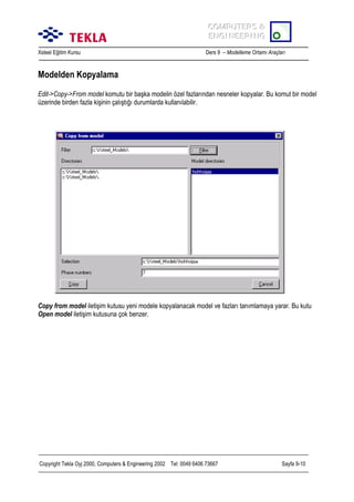 COMPUTERS &
COMPUTERS &
ENGINEERING
ENGINEERING
Xsteel Eğitim Kursu

Ders 9 – Modelleme Ortamõ Araçlarõ

Modelden Kopyalama
Edit->Copy->From model komutu bir başka modelin özel fazlarõndan nesneler kopyalar. Bu komut bir model
üzerinde birden fazla kişinin çalõştõğõ durumlarda kullanõlabilir.

Copy from model iletişim kutusu yeni modele kopyalanacak model ve fazlarõ tanõmlamaya yarar. Bu kutu
Open model iletişim kutusuna çok benzer.

Copyright Tekla Oyj 2000, Computers & Engineering 2002 Tel: 0049 6406 73667

Sayfa 9-10

 
