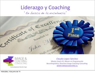 Liderazgo	
  y	
  Coaching
“En busca de la excelencia”
Claudia	
  López	
  Sánchez
Master	
  Coach	
  ICI,	
  Master	
  en	
  Programación	
  
Neurolingüís9ca,	
  Directora	
  Image	
  Coaching	
  Consul9ng.
WWW.IMAGECOACHING.CL
miércoles, 4 de junio de 14
 