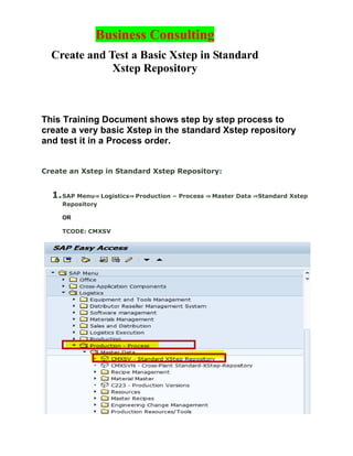 Business Consulting
Create and Test a Basic Xstep in Standard
Xstep Repository
This Training Document shows step by step process to
create a very basic Xstep in the standard Xstep repository
and test it in a Process order.
Create an Xstep in Standard Xstep Repository:
1.SAP Menu⇒ Logistics⇒ Production – Process ⇒ Master Data ⇒Standard Xstep
Repository
OR
TCODE: CMXSV
 