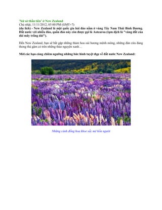 'Xứ sở thần tiên’ ở New Zealand 
Chủ nhật, 11/11/2012, 05:00 PM (GMT+7) 
(du lich) - New Zealand là một quốc gia hải đảo nằm ở vùng Tây Nam Thái Bình Dương. 
Đất nước với nhiều đảo, quần đảo này còn được gọi là Aotearoa (tạm dịch là "vùng đất của 
dải mây trắng dài"). 
Đến New Zealand, bạn sẽ bắt gặp những thảm hoa oải hương mênh mông, những đàn cừu đang 
thong thả gặm cỏ trên những thảo nguyên xanh… 
Mời các bạn cùng chiêm ngưỡng những bức hình tuyệt đẹp về đất nước New Zealand: 
Những cánh đồng hoa khoe sắc mê hồn người 
 