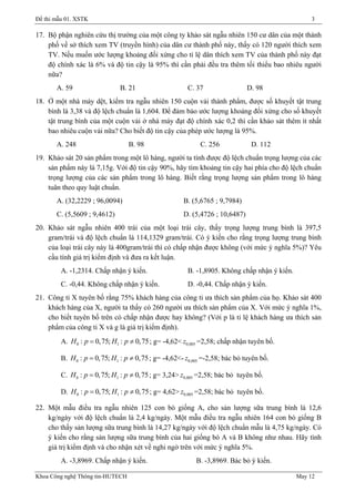 Đề thi mẫu 01. XSTK 3
17. Bộ phận nghiên cứu thị trường của một công ty khảo sát ngẫu nhiên 150 cư dân của một thành
phố về sở thích xem TV (truyền hình) của dân cư thành phố này, thấy có 120 người thích xem
TV. Nếu muốn ước lượng khoảng đối xứng cho tỉ lệ dân thích xem TV của thành phố này đạt
độ chính xác là 6% và độ tin cậy là 95% thì cần phải đều tra thêm tối thiểu bao nhiêu người
nữa?
A. 59 B. 21 C. 37 D. 98
18. Ở một nhà máy dệt, kiểm tra ngẫu nhiên 150 cuộn vải thành phẩm, được số khuyết tật trung
bình là 3,38 và độ lệch chuẩn là 1,604. Để đảm bảo ước lượng khoảng đối xứng cho số khuyết
tật trung bình của một cuộn vải ở nhà máy đạt độ chính xác 0,2 thì cần khảo sát thêm ít nhất
bao nhiêu cuộn vải nữa? Cho biết độ tin cậy của phép ước lượng là 95%.
A. 248 B. 98 C. 256 D. 112
19. Khảo sát 20 sản phẩm trong một lô hàng, người ta tính được độ lệch chuẩn trọng lượng của các
sản phẩm này là 7,15g. Với độ tin cậy 90%, hãy tìm khoảng tin cậy hai phía cho độ lệch chuẩn
trọng lượng của các sản phẩm trong lô hàng. Biết rằng trọng lượng sản phẩm trong lô hàng
tuân theo quy luật chuẩn.
A. (32,2229 ; 96,0094) B. (5,6765 ; 9,7984)
C. (5,5609 ; 9,4612) D. (5,4726 ; 10,6487)
20. Khảo sát ngẫu nhiên 400 trái của một loại trái cây, thấy trọng lượng trung bình là 397,5
gram/trái và độ lệch chuẩn là 114,1329 gram/trái. Có ý kiến cho rằng trọng lượng trung bình
của loại trái cây này là 400gram/trái thì có chấp nhận được không (với mức ý nghĩa 5%)? Yêu
cầu tính giá trị kiểm định và đưa ra kết luận.
A. -1,2314. Chấp nhận ý kiến. B. -1,8905. Không chấp nhận ý kiến.
C. -0,44. Không chấp nhận ý kiến. D. -0,44. Chấp nhận ý kiến.
21. Công ti X tuyên bố rằng 75% khách hàng của công ti ưa thích sản phẩm của họ. Khảo sát 400
khách hàng của X, người ta thấy có 260 người ưa thích sản phẩm của X. Với mức ý nghĩa 1%,
cho biết tuyên bố trên có chấp nhận được hay không? (Với p là tỉ lệ khách hàng ưa thích sản
phẩm của công ti X và g là giá trị kiểm định).
A. ; g= -4,62<0 1: 0,75; : 0,75= ≠H p H p 0,005z =2,58; chấp nhận tuyên bố.
B. ; g= -4,62<-0 1: 0,75; : 0,75= ≠H p H p 0,005z =-2,58; bác bỏ tuyên bố.
C. ; g= 3,24>0 1: 0,75; : 0,75= ≠H p H p 0,005z =2,58; bác bỏ tuyên bố.
D. ; g= 4,62>0 1: 0,75; : 0,75= ≠H p H p 0,005z =2,58; bác bỏ tuyên bố.
22. Một mẫu điều tra ngẫu nhiên 125 con bò giống A, cho sản lượng sữa trung bình là 12,6
kg/ngày với độ lệch chuẩn là 2,4 kg/ngày. Một mẫu điều tra ngẫu nhiên 164 con bò giống B
cho thấy sản lượng sữa trung bình là 14,27 kg/ngày với độ lệch chuẩn mẫu là 4,75 kg/ngày. Có
ý kiến cho rằng sản lượng sữa trung bình của hai giống bò A và B không như nhau. Hãy tính
giá trị kiểm định và cho nhận xét về nghi ngờ trên với mức ý nghĩa 5%.
A. -3,8969. Chấp nhận ý kiến. B. -3,8969. Bác bỏ ý kiến.
Khoa Công nghệ Thông tin-HUTECH May 12
 