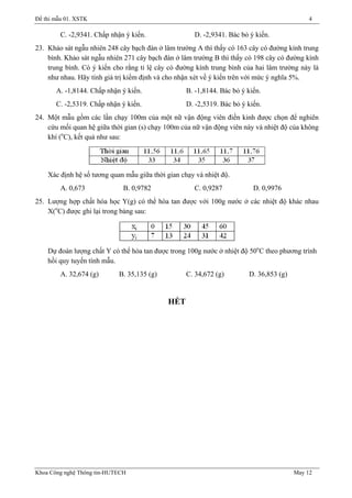 Đề thi mẫu 01. XSTK 4
C. -2,9341. Chấp nhận ý kiến. D. -2,9341. Bác bỏ ý kiến.
23. Khảo sát ngẫu nhiên 248 cây bạch đàn ở lâm trường A thì thấy có 163 cây có đường kính trung
bình. Khảo sát ngẫu nhiên 271 cây bạch đàn ở lâm trường B thì thấy có 198 cây có đường kính
trung bình. Có ý kiến cho rằng tỉ lệ cây có đường kính trung bình của hai lâm trường này là
như nhau. Hãy tính giá trị kiểm định và cho nhận xét về ý kiến trên với mức ý nghĩa 5%.
A. -1,8144. Chấp nhận ý kiến. B. -1,8144. Bác bỏ ý kiến.
C. -2,5319. Chấp nhận ý kiến. D. -2,5319. Bác bỏ ý kiến.
24. Một mẫu gồm các lần chạy 100m của một nữ vận động viên điền kinh được chọn để nghiên
cứu mối quan hệ giữa thời gian (s) chạy 100m của nữ vận động viên này và nhiệt độ của không
khí (o
C), kết quả như sau:
Xác định hệ số tương quan mẫu giữa thời gian chạy và nhiệt độ.
A. 0,673 B. 0,9782 C. 0,9287 D. 0,9976
25. Lượng hợp chất hóa học Y(g) có thể hòa tan được với 100g nước ở các nhiệt độ khác nhau
X(o
C) được ghi lại trong bảng sau:
Dự đoán lượng chất Y có thể hòa tan được trong 100g nước ở nhiệt độ 50o
C theo phương trình
hồi quy tuyến tính mẫu.
A. 32,674 (g) B. 35,135 (g) C. 34,672 (g) D. 36,853 (g)
HẾT
Khoa Công nghệ Thông tin-HUTECH May 12
 