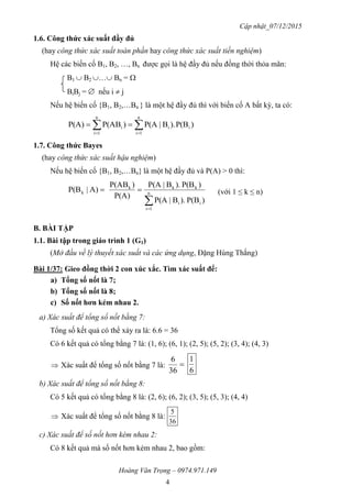 Cập nhật_07/12/2015
Hoàng Văn Trọng – 0974.971.149
4
1.6. Công thức xác suất đầy đủ
(hay công thức xác suất toàn phần hay công thức xác suất tiền nghiệm)
Hệ các biến cố B1, B2, …, Bn được gọi là hệ đầy đủ nếu đồng thời thỏa mãn:
B1  B2 … Bn = 
BiBj =  nếu i  j
Nếu hệ biến cố {B1, B2,…Bn } là một hệ đầy đủ thì với biến cố A bất kỳ, ta có:
 

n
1i
ii
n
1i
i )P(B).B|P(A)P(ABP(A)
1.7. Công thức Bayes
(hay công thức xác suất hậu nghiệm)
Nếu hệ biến cố {B1, B2,…Bn} là một hệ đầy đủ và P(A) > 0 thì:

 n
1i
ii
kkk
k
)P(B).B|P(A
)P(B).B|P(A
P(A)
)P(AB
A)|P(B (với 1 ≤ k ≤ n)
B. BÀI TẬP
1.1. Bài tập trong giáo trình 1 (G1)
(Mở đầu về lý thuyết xác suất và các ứng dụng, Đặng Hùng Thắng)
Bài 1/37: Gieo đồng thời 2 con xúc xắc. Tìm xác suất để:
a) Tổng số nốt là 7;
b) Tổng số nốt là 8;
c) Số nốt hơn kém nhau 2.
a) Xác suất để tổng số nốt bằng 7:
Tổng số kết quả có thể xảy ra là: 6.6 = 36
Có 6 kết quả có tổng bằng 7 là: (1, 6); (6, 1); (2, 5); (5, 2); (3, 4); (4, 3)
 Xác suất để tổng số nốt bằng 7 là: 
36
6
6
1
b) Xác suất để tổng số nốt bằng 8:
Có 5 kết quả có tổng bằng 8 là: (2, 6); (6, 2); (3, 5); (5, 3); (4, 4)
 Xác suất để tổng số nốt bằng 8 là:
36
5
c) Xác suất để số nốt hơn kém nhau 2:
Có 8 kết quả mà số nốt hơn kém nhau 2, bao gồm:
 