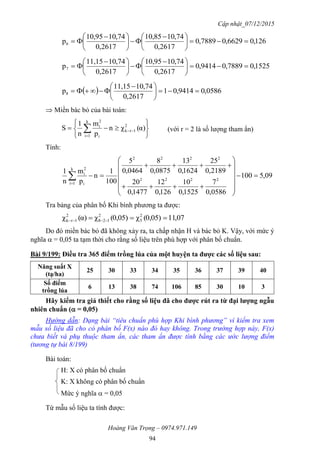 Cập nhật_07/12/2015
Hoàng Văn Trọng – 0974.971.149
94
126,06629,07889,0
2617,0
74,1010,85
2617,0
74,1010,95
p6 




 





 

1525,07889,09414,0
2617,0
74,1010,95
2617,0
74,1011,15
p7 




 





 

  0586,09414,01
2617,0
74,1011,15
p8 




 

 Miền bác bỏ của bài toán:






 

 α)(χn
p
m
n
1
S 2
1rk
k
1i i
2
i
(với r = 2 là số lượng tham ẩn)
Tính:
09,5100
0586,0
7
1525,0
10
126,0
12
1477,0
20
2189,0
25
1624,0
13
0875,0
8
0464,0
5
100
1
n
p
m
n
1
2222
2222
k
1i i
2
i
















Tra bảng của phân bố Khi bình phương ta được:
07,110,05)(χ0,05)(χα)(χ 2
5
2
128
2
1rk  
Do đó miền bác bỏ đã không xảy ra, ta chấp nhận H và bác bỏ K. Vậy, với mức ý
nghĩa  = 0,05 ta tạm thời cho rằng số liệu trên phù hợp với phân bố chuẩn.
Bài 9/199: Điều tra 365 điểm trồng lúa của một huyện ta đƣợc các số liệu sau:
Năng suất X
(tạ/ha)
25 30 33 34 35 36 37 39 40
Số điểm
trồng lúa
6 13 38 74 106 85 30 10 3
Hãy kiểm tra giả thiết cho rằng số liệu đã cho đƣợc rút ra từ đại lƣợng ngẫu
nhiên chuẩn ( = 0,05)
Hướng dẫn: Dạng bài “tiêu chuẩn phù hợp Khi bình phương” vì kiểm tra xem
mẫu số liệu đã cho có phân bố F(x) nào đó hay không. Trong trường hợp này, F(x)
chưa biết và phụ thuộc tham ẩn, các tham ẩn được tính bằng các ước lượng điểm
(tương tự bài 8/199)
Bài toán:
H: X có phân bố chuẩn
K: X không có phân bố chuẩn
Mức ý nghĩa  = 0,05
Từ mẫu số liệu ta tính được:
 