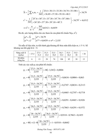 Cập nhật_07/12/2015
Hoàng Văn Trọng – 0974.971.149
95
79,34
40.339.1037.3036.85
35.10634.7433.3830.1325.6
365
1
mx
n
1
X ii 







 
6312,479,34
.340.1039.3037.8536
.10635.7434.3833.1330.625
365
1
s 2
2222
22222
2











6439,46312,4
364
365
s
1n
n
sˆ 22



Do đó, uớc lượng điểm cho các tham ẩn của phân bố chuẩn N(, 2
):












2,155σ*6439,4*σ
79,34μ*
sˆ*σ
Xμ*
222
Từ mẫu số liệu trên, ta tiến hành gộp khoảng để thỏa mãn điều kiện mi  5 i. Số
khoảng sau khi gộp là k = 8.
Năng suất X
(tạ/ha)
< 27,5
27,5 –
31,5
31,5 –
33,5
33,5 –
34,5
34,5 –
35,5
35,5 –
36,5
35,5 –
38
> 38
Số điểm
trồng lúa
6 13 38 74 106 85 30 13
Tính các xác suất pi của phân bố chuẩn:
  0004,0383,3
155,2
79,3427,5
p1 




 

063,00004,00634,0
155,2
79,3427,5
155,2
79,3431,5
p2 




 





 

2113,00634,02747,0
155,2
79,3431,5
155,2
79,3433,5
p3 




 





 

1718,02747,04465,0
155,2
79,3433,5
155,2
79,3434,5
p4 




 





 

1826,04465,06291,0
155,2
79,3434,5
155,2
79,3435,5
p5 




 





 

1572,06291,07863,0
155,2
79,3435,5
155,2
79,3436,5
p6 




 





 

1455,07863,09318,0
155,2
79,3436,5
155,2
79,3438
p7 




 





 

  0682,09318,01
155,2
79,3438
p8 




 

 