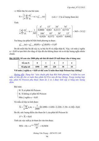 Cập nhật_07/12/2015
Hoàng Văn Trọng – 0974.971.149
96
 Miền bác bỏ của bài toán:






 

 α)(χn
p
m
n
1
S 2
1rk
k
1i i
2
i
(với r = 2 là số lượng tham ẩn)
Tính:
2,313365
0682,0
13
1455,0
30
1572,0
85
1826,0
106
1718,0
74
2113,0
38
063,0
13
0004,0
6
365
1
n
p
m
n
1
2222
2222
k
1i i
2
i
















Tra bảng của phân bố Khi bình phương ta được:
07,110,05)(χ0,05)(χα)(χ 2
5
2
128
2
1rk  
Do đó miền bác bỏ đã xảy ra, ta bác bỏ H và chấp nhận K. Vậy, với mức ý nghĩa
 = 0,05 ta tạm thời cho rằng số liệu đã cho không được rút ra từ đại lượng ngẫu nhiên
chuẩn.
Bài 10/199: Số con của 2000 phụ nữ thủ đô dƣới 25 tuổi đƣợc cho ở bảng sau:
Số con X 0 1 2 3 4
Số phụ nữ 1090 650 220 30 10
Với mức ý nghĩa  = 0,05 có thể xem X tuân theo luật Poisson hay không?
Hướng dẫn: Dạng bài “tiêu chuẩn phù hợp Khi bình phương” vì kiểm tra xem
mẫu số liệu đã cho có tuân theo phân bố F(x) nào đó hay không. Trong trường hợp
này, phân bố Poisson phụ thuộc tham ẩn  và  được tính xấp xỉ bằng ước lượng
điểm.
Bài toán:
H: X có phân bố Poisson
K: X không có phân bố Poisson
Mức ý nghĩa  = 0,05
Từ mẫu số liệu ta tính được:
  61,04.103.302.2201.6501090.0
2000
1
mx
n
1
X ii  
Do đó, uớc lượng điểm cho tham ẩn  của phân bố Poisson là:
0,61Xλ* 
Tính các xác suất pi từ tham ẩn vừa tìm được:
0,5434
!0
0,61
e0)P(X
0
0,61
 
 