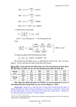 Cập nhật_07/12/2015
Hoàng Văn Trọng – 0974.971.149
97
0,3314
!1
0,61
e1)P(X
1
0,61
 
0,1011
!2
0,61
e2)P(X
2
0,61
 
0,0206
!3
0,61
e3)P(X
3
0,61
 
0,00354)P(X14)P(X 
 Miền bác bỏ của bài toán:






 

 α)(χn
p
m
n
1
S 2
1rk
k
1i i
2
i
(với k = 5 là số khoảng và r = 1 là số lượng tham ẩn)
Tính:
154,62000
0035,0
10
0206,0
30
1011,0
220
3314,0
650
5434,0
1090
2000
1
n
p
m
n
1
22
222
k
1i i
2
i
















Tra bảng của phân bố Khi bình phương ta được:
81,70,05)(χ0,05)(χα)(χ 2
3
2
115
2
1rk  
Do đó miền bác bỏ không xảy ra, ta chấp nhận H và bác bỏ K. Vậy, với mức ý
nghĩa  = 0,05 ta tạm thời cho rằng X tuân theo luật Poisson.
Bài 11/1991
: Cùng một loại hạt giống đem xử lý theo hai phƣơng án khác nhau.
Kết quả quan sát chiều cao cây con của mỗi phƣơng án đƣợc cho dƣới đây:
Phƣơng
án I
39,2 29 28,5 33,5 41,7 37,2
37,3 27,7 23,4 33,4 29,2 35,6
Phƣơng
án II
20,8 33,8 28,6 23,4 22,7 30,9
31 27,4 19,5 29,6 23,2 18,7
20,7 17,6 29,4 27,7 25,5 14,5
Hãy dùng tiêu chuẩn phi tham số để kiểm tra xem hai phƣơng án xử lý có
ảnh hƣởng đến sinh trƣởng chiều cao cây con hay không ( = 0,05)
Hướng dẫn: Dạng bài so sánh hai giá trị trung bình, trường hợp phi tham số
(không biết phân bố chuẩn, không biết phương sai lý thuyết, cỡ mẫu nhỏ). Vì hai mẫu
độc lập (không được cho theo từng cặp) nên áp dụng tiêu chuẩn Mann – Whitney để
xét tính thuần nhất của mẫu (EX = EY hay không).
1
Bài 11, bài 12 và bài 20 thuộc dạng so sánh hai giá trị trung bình, trường hợp phi tham số. Sinh viên ngoài khoa
Toán không cần ôn tập dạng bài này.
 