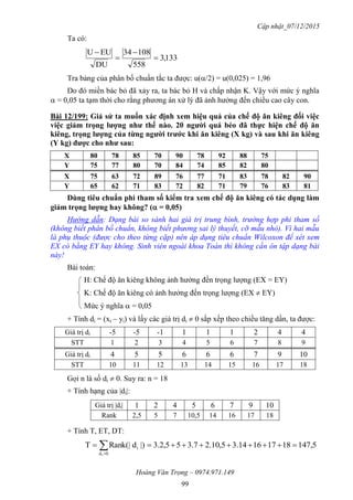 Cập nhật_07/12/2015
Hoàng Văn Trọng – 0974.971.149
99
Ta có:
133,3
558
10834
DU
EUU




Tra bảng của phân bố chuẩn tắc ta được: u(/2) = u(0,025) = 1,96
Do đó miền bác bỏ đã xảy ra, ta bác bỏ H và chấp nhận K. Vậy với mức ý nghĩa
 = 0,05 ta tạm thời cho rằng phương án xử lý đã ảnh hưởng đến chiều cao cây con.
Bài 12/199: Giả sử ta muốn xác định xem hiệu quả của chế độ ăn kiêng đối việc
việc giảm trọng lƣợng nhƣ thế nào. 20 ngƣời quá béo đã thực hiện chế độ ăn
kiêng, trọng lƣợng của từng ngƣời trƣớc khi ăn kiêng (X kg) và sau khi ăn kiêng
(Y kg) đƣợc cho nhƣ sau:
X 80 78 85 70 90 78 92 88 75
Y 75 77 80 70 84 74 85 82 80
X 75 63 72 89 76 77 71 83 78 82 90
Y 65 62 71 83 72 82 71 79 76 83 81
Dùng tiêu chuẩn phi tham số kiểm tra xem chế độ ăn kiêng có tác dụng làm
giảm trọng lƣợng hay không? ( = 0,05)
Hướng dẫn: Dạng bài so sánh hai giá trị trung bình, trường hợp phi tham số
(không biết phân bố chuẩn, không biết phương sai lý thuyết, cỡ mẫu nhỏ). Vì hai mẫu
là phụ thuộc (được cho theo từng cặp) nên áp dụng tiêu chuẩn Wilcoxon để xét xem
EX có bằng EY hay không. Sinh viên ngoài khoa Toán thì không cần ôn tập dạng bài
này!
Bài toán:
H: Chế độ ăn kiêng không ảnh hưởng đến trọng lượng (EX = EY)
K: Chế độ ăn kiêng có ảnh hưởng đến trọng lượng (EX  EY)
Mức ý nghĩa  = 0,05
+ Tính di = (xi – yi) và lấy các giá trị di  0 sắp xếp theo chiều tăng dần, ta được:
Giá trị di -5 -5 -1 1 1 1 2 4 4
STT 1 2 3 4 5 6 7 8 9
Giá trị di 4 5 5 6 6 6 7 9 10
STT 10 11 12 13 14 15 16 17 18
Gọi n là số di  0. Suy ra: n = 18
+ Tính hạng của |di|:
Giá trị |di| 1 2 4 5 6 7 9 10
Rank 2,5 5 7 10,5 14 16 17 18
+ Tính T, ET, DT:
5,14718171614.35,10.27.355,2.3|)dRank(|T
0d
i
i
 
 