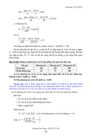 Cập nhật_07/12/2015
Hoàng Văn Trọng – 0974.971.149
100
85,5
4
18.19
4
1)n(n
ET 


527,25
24
18.19.37
24
1)1)(2nn(n
DT 


 Miền bác bỏ:








 α/2)(u
DT
ETT
S
Ta có:
7,2
527,25
85,5147,5
DT
ETT




Tra bảng của phân bố chuẩn tắc ta được: u(/2) = u(0,025) = 1,96
Do đó miền bác bỏ đã xảy ra, ta bác bỏ H và chấp nhận K. Vậy với mức ý nghĩa
 = 0,05 ta tạm thời cho rằng chế độ ăn kiêng đã ảnh hưởng đến trọng lượng. Mà dựa
vào mẫu ta thấy YX  nên có thể cho rằng chế độ ăn kiêng có tác dụng làm giảm
trọng lượng.
Bài 13/200: Dùng ba phƣơng án xử lý hạt giống, kết quả cho nhƣ sau:
Kết quả Phƣơng án I Phƣơng án II Phƣơng án III
Số hạt mọc 360 603 490
Số hạt không mọc 40 97 180
a) Các phƣơng án xử lý có tác dụng nhƣ nhau đối với tỷ lệ nảy mầm hay
không? (mức ý nghĩa  = 0,05)
b) Tìm phƣơng án xử lý tốt nhất ( = 0,05)
Hướng dẫn: Câu a thuộc dạng bài so sánh nhiều tỷ lệ, nếu tỷ lệ nảy mầm bằng
nhau thì các phương án xử lý giống có tác dụng như nhau. Câu b thuộc dạng bài so
sánh hai tỷ lệ (chọn ra 2 tỷ lệ cao nhất và so sánh chúng với nhau trước).
a) Các phương án xử lý có tác dụng như nhau đối với tỷ lệ này mầm hay không:
Bài toán:
H: Các tỷ lệ nảy mầm là như nhau.
K: Các tỷ lệ nảy mầm không như nhau.
Mức ý nghĩa 0,05
Miền bác bỏ:
 α)(χχS 2
1s
2
 (với s là số phương án xử lý hạt giống, s = 3)
Tính: 







   
1
nn
n
nχ
2
1i
3
1j ji
2
ij2
 