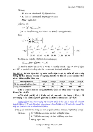 Cập nhật_07/12/2015
Hoàng Văn Trọng – 0974.971.149
103
Bài toán:
H: Màu tóc và màu mắt độc lập với nhau
K: Màu tóc và màu mắt phụ thuộc với nhau
Mức ý nghĩa 0,05
Miền bác bỏ:
 α)(χχS 2
1))(s1(r
2

(với r = 3 là số khoảng màu mắt và s = 4 là số khoảng màu tóc)
Tính:








   
1
nn
n
nχ
r
1i
s
1j ji
2
ij2
07,15
1
33.19
5
33.21
8
33.39
13
33.45
7
47.19
7
47.21
10
47.39
17
47.45
13
44.19
7
44.21
3
44.39
9
44.45
25
124 222222
222222
















Tra bảng của phân bố Khi bình phương ta được:
12,590,05)(χα)(χ 2
6
2
1))(s1(r 
Do đó miền bác bỏ đã xảy ra, ta bác bỏ H và chấp nhận K. Vậy với mức ý nghĩa
 = 0,05 ta tạm thời cho rằng màu tóc và màu mắt phụ thuộc với nhau.
Bài 16/201: Để xác định thời vụ phun thuốc diệt sâu có lợi nhất, tổ bảo vệ cây
trồng đã theo dõi các lứa sâu trong từng thời kỳ và đếm số sâu non mới nở bắt
đƣợc. Kết quả ghi ở bảng sau:
Thời kỳ theo dõi Tháng 1 Tháng 2 Tháng 3 Tháng 4 Tháng 5
Số sâu non mới nở bắt đƣợc 62 28 70 75 15
Tổng số sâu bắt đƣợc 488 392 280 515 185
a) Tỷ lệ sâu non mới nở trong các thời kỳ quan sát khác nhau có ý nghĩa hay
không? ( = 0,05)
b) Xác định thời kỳ có tỷ lệ sâu mới nở cao nhất. Ƣớc lƣợng tỷ lệ này. Để
ƣớc lƣợng có sai số không vƣợt quá 0,02 cần bắt bao nhiêu sâu? ( = 0,05)
Hướng dẫn: Câu a thuộc dạng bài so sánh nhiều tỷ lệ. Câu b, trước hết so sánh
hai thời kỳ có tỷ lệ mẫu lớn nhất; nếu kết quả chọn thời kỳ có tỷ lệ mẫu nhỏ hơn thì lại
tiếp tục làm bài toán so sánh hai tỷ lệ khác.
a) Tỷ lệ sâu non mới nở trong các thời kỳ quan sát khác nhau có ý nghĩa hay không:
Bài toán: H: Tỷ lệ sâu non trong các thời kỳ là như nhau.
K: Tỷ lệ sâu non trong các thời kỳ không như nhau.
Mức ý nghĩa 0,05
 