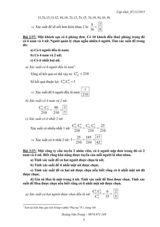 Cập nhật_07/12/2015
Hoàng Văn Trọng – 0974.971.149
5
(1,3); (3,1); (2, 4); (4, 2); (3, 5); (5, 3); (4, 6); (6, 4)
 Xác suất để số nốt hơn kém nhau 2 là: 
36
8
9
2
Bài 2/37: Một khách sạn có 6 phòng đơn. Có 10 khách đến thuê phòng trong đó
có 6 nam và 4 nữ. Ngƣời quản lý chọn ngẫu nhiên 6 ngƣời. Tìm xác suất để trong
đó:
a) Cả 6 ngƣời đều là nam;
b) Có 4 nam và 2 nữ;
c) Có ít nhất hai nữ.
a) Xác suất cả 6 người đều là nam1
:
Tổng số kết quả có thể xảy ra: 210C6
10 
Số kết quả thuận lợi: 1.CC 0
4
6
6 
 Xác suất để 6 người đều là nam:
210
1
b) Xác suất có 4 nam và 2 nữ:

210
90
210
C.C 2
4
4
6
7
3
c) Xác suất có ít nhất 2 nữ:
Xác suất có nhiều nhất 1 nữ:
210
25
210
C.C
210
C.C 5
6
1
4
6
6
0
4

 Xác suất có ít nhất 2 nữ: 
210
185
210
25
1
42
37
Bài 3/37: Một công ty cần tuyển 2 nhân viên, có 6 ngƣời nộp đơn trong đó có 2
nam và 4 nữ. Biết rằng khả năng đƣợc tuyển của mỗi ngƣời là nhƣ nhau.
a) Tính xác suất để cả hai ngƣời đƣợc chọn là nữ;
b) Tính xác suất để ít nhất một nữ đƣợc chọn;
c) Tính xác suất để cả hai nữ đƣợc chọn nếu biết rằng có ít nhất một nữ đã
đƣợc chọn;
d) Giả sử Hoa là một trong 4 nữ. Tính xác suất để Hoa đƣợc chọn. Tính xác
suất để Hoa đƣợc chọn nếu biết rằng có ít nhất một nữ đƣợc chọn.
a) Xác suất cả hai người được chọn đều là nữ: 
15
6
C
.CC
2
6
2
4
0
2
5
2
1
Xem lại kiến thức giải tích tổ hợp ở phần “Phụ lục” P.1, trang 160.
 