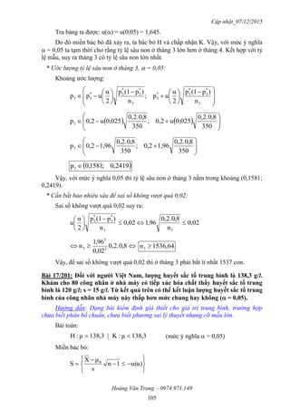 Cập nhật_07/12/2015
Hoàng Văn Trọng – 0974.971.149
105
Tra bảng ta được: u() = u(0,05) = 1,645.
Do đó miền bác bỏ đã xảy ra, ta bác bỏ H và chấp nhận K. Vậy, với mức ý nghĩa
 = 0,05 ta tạm thời cho rằng tỷ lệ sâu non ở tháng 3 lớn hơn ở tháng 4. Kết hợp với tỷ
lệ mẫu, suy ra tháng 3 có tỷ lệ sâu non lớn nhất.
* Ước lượng tỷ lệ sâu non ở tháng 3,  = 0,05:
Khoảng ước lượng:







 















3
*
3
*
3*
3
3
*
3
*
3*
33
n
)p(1p
2
α
up;
n
)p(1p
2
α
upp
    








350
8,0.2,0
0,025u2,0;
350
8,0.2,0
0,025u2,0p3









350
8,0.2,0
1,962,0;
350
8,0.2,0
1,962,0p3
 2419,0;1581,0p3 
Vậy, với mức ý nghĩa 0,05 thì tỷ lệ sâu non ở tháng 3 nằm trong khoảng (0,1581;
0,2419).
* Cần bắt bao nhiêu sâu để sai số không vượt quá 0,02:
Sai số không vượt quá 0,02 suy ra:
02,0
n
8,0.2,0
96,102,0
n
)p(1p
2
α
u
33
*
3
*
3








 8,0.2,0
02,0
96,1
n 2
2
3 64,1536n3 
Vậy, để sai số không vượt quá 0,02 thì ở tháng 3 phải bắt ít nhất 1537 con.
Bài 17/201: Đối với ngƣời Việt Nam, lƣợng huyết sắc tố trung bình là 138,3 g/l.
Khám cho 80 công nhân ở nhà máy có tiếp xúc hóa chất thấy huyết sắc tố trung
bình là 120 g/l; s = 15 g/l. Từ kết quả trên có thể kết luận lƣợng huyết sắc tố trung
bình của công nhân nhà máy này thấp hơn mức chung hay không ( = 0,05).
Hướng dẫn: Dạng bài kiểm định giả thiết cho giá trị trung bình, trường hợp
chưa biết phân bố chuẩn, chưa biết phương sai lý thuyết nhưng cỡ mẫu lớn.
Bài toán:
3,381μ:K|3,381μ:H  (mức ý nghĩa  = 0,05)
Miền bác bỏ:








 α)(u1n
s
μX
S 0
 