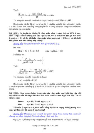 Cập nhật_07/12/2015
Hoàng Văn Trọng – 0974.971.149
106
Ta có:
84,1079
15
3,381201
1n
s
μX 0




Tra bảng của phân bố chuẩn tắc ta được: 645,10,05)(uα)(u 
Do đó miền bác bỏ đã xảy ra, ta bác bỏ H và chấp nhận K. Vậy với mức ý nghĩa
 = 0,05 ta tạm thời cho rằng lượng huyết sắc tố trung bình của công nhân thấp hơn
mức chung của toàn quốc.
Bài 18/201: Đo huyết sắc tố cho 50 công nhân nông trƣờng thấy có 60% ở mức
dƣới 110 g/l. Số liệu chung của khu vực này là 30% ở mức dƣới 110 g/l. Với mức
ý nghĩa  = 0,1 có thể kết luận công nhân nông trƣờng có tỷ lệ huyết sắc tố dƣới
110 g/l cao hơn mức chung hay không?
Hướng dẫn: Dạng bài toán kiểm định giả thiết cho tỷ lệ.
Bài toán:
0,3p:K|3,0p:H  (mức ý nghĩa  = 0,1)
Miền bác bỏ:











 α)(un
)p(1p
p*p
S
00
0
Tính:
629,450
0,70,3.
3,06,0
n
)p(1p
p*p
00
0





Tra bảng của phân bố chuẩn tắc ta được:
282,10,1)(uα)(u 
Do đó miền bác bỏ đã xảy ra, ta bác bỏ H và chấp nhận K. Vậy với mức ý nghĩa
 = 0,1 ta tạm thời cho rằng tỷ lệ huyết sắc tố dưới 110 g/l của công nhân cao hơn mức
chung.
Bài 19/202: Hàm lƣợng đƣờng trong máu của công nhân sau 3 giờ làm việc với
máy siêu cao tần đã đƣợc đo ở hai thời điểm trƣớc và sau 3 giờ làm việc. Ta có
kết quả sau:
Trƣớc: n1 = 50; X = 60 mg%; s1 = 7
Sau: n2 = 40; Y = 52 mg%; s2 = 9,2
Với mức ý nghĩa  = 0,05 có thể khẳng định hàm lƣợng đƣờng trong máu
sau 3 giờ làm việc đã giảm đi hay không?
Hướng dẫn: Dạng bài toán so sánh hai giá trị trung bình, trường hợp chưa biết
phương sai, chưa biết phân bố chuẩn nhưng có cỡ mẫu lớn.
Gọi 1 và 2 lần lượt là kỳ vọng lý thuyết thời điểm trước và sau 3 giờ làm việc.
 