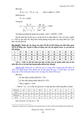 Cập nhật_07/12/2015
Hoàng Văn Trọng – 0974.971.149
107
Bài toán:
2121 μμ:K|μμ:H  (mức ý nghĩa  = 0,05)
Miền bác bỏ:
 α)(uuS 
Trong đó:
493,4
39
9,2
49
7
2506
1n
s
1n
s
YX
u
22
2
2
2
1
2
1









Tra bảng của phân bố chuẩn tắc ta được: 645,1)05,0(uα)(u 
Do đó miền bác bỏ đã xảy ra, ta bác bỏ H và chấp nhận K. Vậy với mức ý nghĩa
 = 0,05 ta tạm thời cho rằng hàm lượng đường trong máu của công nhân sau 3 giờ
làm việc đã giảm đi.
Bài 20/2021
: Đánh giá tác dụng của một chế độ ăn bồi dƣỡng mà dấu hiệu quan
sát là số hồng cầu. Ngƣời ta đếm số hồng cầu của 20 ngƣời trƣớc và sau khi ăn
bồi dƣỡng:
xi 32 40 38 42 41 35 36 47 50 30
yi 40 45 42 50 52 43 48 45 55 34
xi 38 45 43 36 50 38 42 41 45 44
yi 32 54 58 30 60 35 50 48 40 50
Với  = 0,05 có thể kết luận hai dãy số liệu trên là thuần nhất (tức là hai
mẫu đều rút ra từ một đại lƣợng ngẫu nhiên) hay không?
Hướng dẫn: Dạng bài so sánh hai giá trị trung bình, trường hợp phi tham số
(sinh viên ngoài khoa Toán không cần ôn tập dạng bài này). Vì mẫu được cho dưới
dạng cặp số liệu (mẫu phụ thuộc) nên sử dụng tiêu chuẩn Wilcoxon.
Bài toán:
H: Hai mẫu là thuần nhất (EX = EY)
K: Hai mẫu không thuần nhất (EX  EY)
Mức ý nghĩa  = 0,05
+ Tính di = (xi – yi) và lấy các giá trị di  0 sắp xếp theo chiều tăng dần, ta được:
Giá trị di -15 -12 -11 -10 -9 -8 -8 -8 -8 -7
STT 1 2 3 4 5 6 7 8 9 10
Giá trị di -6 -5 -5 -4 -4 2 3 5 6 6
STT 11 12 13 14 15 16 17 18 19 20
Gọi n là số di  0. Suy ra: n = 20
1
Dạng bài so sánh hai giá trị trung bình, tiêu chuẩn phi tham số. Sinh viên khoa ngoài không cần ôn tập bài này.
 