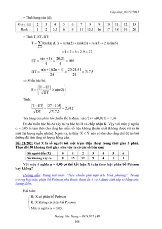 Cập nhật_07/12/2015
Hoàng Văn Trọng – 0974.971.149
108
+ Tính hạng của |di|:
Giá trị |di| 2 3 4 5 6 7 8 9 10 11 12 15
Rank 1 2 3,5 6 9 11 13,5 16 17 18 19 20
+ Tính T, ET, DT:
272.9621
2.rank(6)ran(5)rank(3)rank(2)|)dRank(|T
0d
i
i

 
051
4
20.21
4
1)n(n
ET 


717,5
24
20.21.41
24
1)1)(2nn(n
DT 


 Miền bác bỏ:








 α/2)(u
DT
ETT
S
Tính:
912,2
717,5
05172
DT
ETT




Tra bảng của phân bố chuẩn tắc ta được: u(/2) = u(0,025) = 1,96
Do đó miền bác bỏ đã xảy ra, ta bác bỏ H và chấp nhận K. Vậy với mức ý nghĩa
 = 0,05 ta tạm thời cho rằng hai mẫu số liệu không thuần nhất (không được rút ra từ
một đại lượng ngẫu nhiên). Ngoài ra, ta thấy YX  nên có thể cho rằng chế độ ăn bồi
dưỡng đã làm tăng số lượng hồng cầu.
Bài 21/202: Gọi X là số ngƣời tới một trạm điện thoại trong thời gian 3 phút.
Theo dõi 50 khoảng thời gian nhƣ vậy ta có các số liệu sau:
Số ngƣời đến (X) 0 1 2 3 4 5 6
Số khoảng xảy ra 8 15 12 9 4 1 1
Với mức ý nghĩa  = 0,05 có thể kết luận X tuân theo luật phân bố Poisson
hay không?
Hướng dẫn: Dạng bài toán “Tiêu chuẩn phù hợp Khi bình phương”. Trong
trường hợp này, phân bố Poisson phụ thuộc tham ẩn  và  được tính xấp xỉ bằng ước
lượng điểm.
Bài toán:
H: X có phân bố Poisson
K: X không có phân bố Poisson
Mức ý nghĩa  = 0,05
 