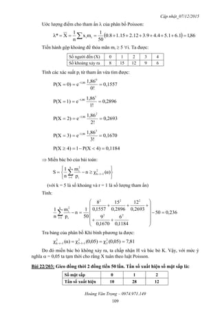 Cập nhật_07/12/2015
Hoàng Văn Trọng – 0974.971.149
109
Uớc lượng điểm cho tham ẩn  của phân bố Poisson:
  86,16.15.14.43.92.121.158.0
50
1
mx
n
1
Xλ* ii  
Tiến hành gộp khoảng để thỏa mãn mi  5 i. Ta được:
Số người đến (X) 0 1 2 3 4
Số khoảng xảy ra 8 15 12 9 6
Tính các xác suất pi từ tham ẩn vừa tìm được:
0,1557
!0
1,86
e0)P(X
0
1,86
 
0,2896
!1
1,86
e1)P(X
1
1,86
 
0,2693
!2
1,86
e2)P(X
2
1,86
 
0,1670
!3
1,86
e3)P(X
3
1,86
 
0,11844)P(X14)P(X 
 Miền bác bỏ của bài toán:






 

 α)(χn
p
m
n
1
S 2
1rk
k
1i i
2
i
(với k = 5 là số khoảng và r = 1 là số lượng tham ẩn)
Tính:
236,050
1184,0
6
1670,0
9
2693,0
12
2896,0
15
1557,0
8
50
1
n
p
m
n
1
22
222
k
1i i
2
i
















Tra bảng của phân bố Khi bình phương ta được:
81,70,05)(χ0,05)(χα)(χ 2
3
2
115
2
1rk  
Do đó miền bác bỏ không xảy ra, ta chấp nhận H và bác bỏ K. Vậy, với mức ý
nghĩa  = 0,05 ta tạm thời cho rằng X tuân theo luật Poisson.
Bài 22/203: Gieo đồng thời 2 đồng tiền 50 lần. Tần số xuất hiện số mặt sấp là:
Số mặt sấp 0 1 2
Tần số xuất hiện 10 28 12
 