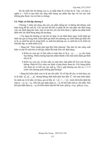 Cập nhật_07/12/2015
Hoàng Văn Trọng – 0974.971.149
113
Do đó miền bác bỏ không xảy ra, ta chấp nhận H và bác bỏ K. Vậy, với mức ý
nghĩa  = 0,05 ta tạm thời cho rằng chất lượng sản phẩm độc lập với nơi sản xuất
(không phụ thuộc vào nơi làm ra chúng).
5.2. Nhận xét bài tập chƣơng 5
Chương 5 chứa nội dung chủ yếu của phần thống kê và không thể không xuất
hiện trong đề thi cuối kỳ. Các câu hỏi đôi khi có phần lắt léo nên phải cẩn thận trong
việc xác định dạng bài toán, một số câu hỏi yêu cầu hiểu được ý nghĩa của phép kiểm
định mới xác định đúng dạng cần áp dụng.
+ Các dạng bài thường có câu hỏi rõ ràng và xác định được ngay: kiểm định giả
thiết cho giá trị trung bình, kiểm định giả thiết cho phương sai, kiểm định giả thiết cho
tỷ lệ, so sánh hai giá trị trung bình, so sánh hai phương sai, so sánh hai tỷ lệ, kiểm tra
tính độc lập, so sánh nhiều tỷ lệ.
+ Dạng bài “Tiêu chuẩn phù hợp Khi bình phương” hầu như kỳ nào cũng xuất
hiện và một số cách hỏi có thể gây nhầm lẫn hoặc khó xác định dạng.
 Kiểm tra xem các số liệu mẫu có tuân theo tỷ lệ p1 : p2 : … : pn cho trước
hay không. Nhiều trường hợp làm nhầm thành n bài toán kiểm định giả thiết
cho tỷ lệ.
 Kiểm tra xem các số liệu mẫu có tuân theo luật phân bố F(x) nào đó hay
không. Phân bố F(x) chưa xác định và phụ thuộc tham ẩn. Ước lượng điểm
cho tham ẩn và tính các xác suất pi. Chú ý gộp khoảng sao cho mi  5 i
(sinh viên thường quên không gộp khoảng)
+ Dạng bài kiểm định xem tỷ lệ nào lớn nhất. Từ số liệu đã cho, ta tính được các
tỷ lệ mẫu:
*
n
*
2
*
1 p...,,p,p nhưng không nhất thiết phải làm đến
2
nC bài toán kiểm định.
So sánh các tỷ lệ mẫu với nhau, giả sử thấy
*
n
*
2
*
1 p...pp  ; trước hết kiểm định bài
toán p1 = p2 | p1 > p2. Nếu kết quả nhận được p1 > p2 thì kết luận luôn p1 lớn nhất. Nếu
kết quả nhận được p1 = p2 thì kiểm định tiếp hai bài toán: giữa p1 và p3, giữa p2 và p3.
 