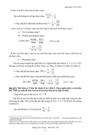 Cập nhật_07/12/2015
Hoàng Văn Trọng – 0974.971.149
6
b) Xác suất để ít nhất một nữ được chọn:
Xác suất không có nữ nào được chọn:
15
1
C
.CC
2
6
0
4
2
2

 Xác suất để ít nhất một nữ được chọn: 
15
1
1
15
14
c) Xác suất cả 2 nữ được chọn nếu biết rằng ít nhất một nữ đã được chọn1
:
A = “Cả 2 nữ được chọn”
B = “Ít nhất một nữ được chọn”
P(B)
P(A)
P(B)
P(AB)
B)|P(A  (Vì A  B)

15/14
5/2
7
3
d) Xác suất Hoa được chọn và xác suất Hoa được chọn nếu biết rằng ít nhất một nữ
đã được chọn:
C = “Hoa được chọn”
Giả sử trong 6 người bao gồm Hoa và 5 người khác theo thứ tự: 1, 2, 3, 4, 5. Có 5
kết quả có thể xảy ra trong đó có Hoa: (Hoa, 1); (Hoa, 2); (Hoa, 3); (Hoa, 4); (Hoa, 5)
 Xác suất để Hoa được chọn: 
15
5
P(C)
3
1
 Xác suất để Hoa được chọn nếu biết rằng ít nhất một nữ đã được chọn:
P(B)
P(C)
P(B)
P(CB)
B)|P(C  
15/14
3/1
14
5
(Vì C  B)2
Bài 4/37: Một hòm có 9 tấm thẻ đánh số từ 1 đến 9. Chọn ngẫu nhiên ra hai tấm
thẻ. Tính xác suất để tích của hai số trên hai tấm thẻ là một số chẵn.
Tổng số kết quả có thể xảy ra: 36C2
9 
Để tích số trên hai tấm thẻ là một số chẵn thì phải có ít nhất một trong hai tấm
thẻ mang số chẵn. Nếu cả hai tấm thẻ đều mang số lẻ (1, 3, 5, 7, 9) thì tích của chúng
là một số lẻ.
Xác suất để tích 2 số là một số lẻ:
18
5
36
C2
5

1
Thông thường, nếu trong câu hỏi mà xuất hiện cụm từ “biết rằng”, “nếu biết”,… thì sử dụng công thức xác suất
có điều kiện để giải.
2
Biến cố A và C đều là con của biến cố B vì: cả 2 nữ được chọn hay mình Hoa được chọn cũng đều suy ra có ít
nhất một nữ được chọn. Giao của một biến cố với biến cố con của nó thì bằng chính biến cố con đó.
 
