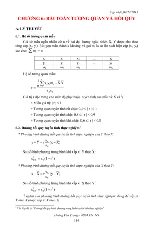 Cập nhật_07/12/2015
Hoàng Văn Trọng – 0974.971.149
114
CHƢƠNG 6: BÀI TOÁN TƢƠNG QUAN VÀ HỒI QUY
A. LÝ THUYẾT
6.1. Hệ số tƣơng quan mẫu
Giả sử mẫu ngẫu nhiên cỡ n về hai đại lượng ngẫu nhiên X, Y được cho theo
từng cặp (xi, yi). Rút gọn mẫu thành k khoảng và gọi mi là số lần xuất hiện cặp (xi, yi)
sao cho: nmi 
xi x1 x2 … xk
yi y1 y2 … yk
mi m1 m2 … mk
Hệ số tương quan mẫu:
YX
k
1i
iii
ss
Y.Xmyx
n
1
r



Giá trị r đặc trưng cho mức độ phụ thuộc tuyến tính của mẫu về X và Y.
+ Miền giá trị: | r |  1
+ Tương quan tuyến tính rất chặt: 0,9  | r |  1
+ Tương quan tuyến tính chặt: 0,8  | r | < 0,9
+ Tương quan tuyến tính khá chặt: 0,6  | r | < 0,8
6.2. Đƣờng hồi quy tuyến tính thực nghiệm1
* Phương trình đường hồi quy tuyến tính thực nghiệm của Y theo X:
)Xx(
s
s
rYy
X
Y

Sai số bình phương trung bình khi xấp xỉ Y theo X:
)r(1ss 22
Y
2
Y/X 
* Phương trình đường hồi quy tuyến tính thực nghiệm của X theo Y:
)Yy(
s
s
rXx
Y
X

Sai số bình phương trung bình khi xấp xỉ X theo Y:
)r(1ss 22
X
2
X/Y 
Ý nghĩa của phương trình đường hồi quy tuyến tính thực nghiệm: dùng để xấp xỉ
Y theo X (hoặc xấp xỉ X theo Y).
1
Tên đầy đủ là: “Đường hồi quy bình phương trung bình tuyến tính thực nghiệm”
 