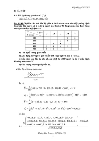 Cập nhật_07/12/2015
Hoàng Văn Trọng – 0974.971.149
115
B. BÀI TẬP
6.1. Bài tập trong giáo trình 2 (G2)
(Xác suất thống kê, Đào Hữu Hồ)
Bài 1/231: Nghiên cứu mối liên hệ giữa X là số tiền đầu tƣ cho việc phòng bệnh
tính trên đầu ngƣời và Y là tỷ lệ ngƣời mắc bệnh ở 50 địa phƣơng thu đƣợc bảng
tƣơng quan thực nghiệm sau:
Y (%)
X (đồng)
2 2,5 3 3,5 4
100 2 3
200 3 6 2
300 4 6 3
400 1 6 4 1
500 6 3
a) Tìm hệ số tƣơng quan mẫu
b) Xây dựng đƣờng hồi quy tuyến tính thực nghiệm của Y theo X.
c) Nếu năm sau đầu tƣ cho phòng bệnh là 600đ/ngƣời thì tỷ lệ mắc bệnh
khoảng bao nhiêu %?
d) Ƣớc lƣợng phƣơng sai phần dƣ.
a) Tìm hệ số tương quan mẫu:
YX
k
1i
iii
ss
Y.Xmyx
n
1
r



Ta có:
  3189.50012.40013.30011.2005.100
50
1
X 
  15476318.9500.12400.13300.11200.5100
50
1
s 2222222
X 
  95,25.412.5,313.313.5,27.2
50
1
Y 
  3625,095,25.412.5,313.313.5,27.2
50
1
s 2222222
Y 
Do đó:
0,362515476.
95,2.183
3.5,2.5006.2.5001.5,3.4004.3.400
6.5,2.4001.2.4003.5,3.3006.3.3004.5,2.300
2.4.2006.5,3.2003.3.2003.4.1002.5,3.100
50
1
r















 