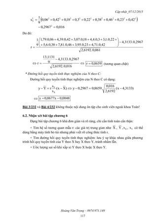 Cập nhật_07/12/2015
Hoàng Văn Trọng – 0974.971.149
117
 2222222222
Y 42,023,046,038,022,03,018,042,006,0
9
1
s 
016,02967,0 2

Do đó:
0,0612,6192.
2967,0.3133,4
42,0.71,423,0.95,346,0.81,738,0.6,5
22,0.1,33,0.4,418,0.07,342,0.39,406,0.79,1
9
1
r












0,0162,6192.
2967,0.3133,4
9
13,1131
r 8659,0r  (tương quan chặt)
* Đường hồi quy tuyến tính thực nghiệm của N theo C:
Đường hồi quy tuyến tính thực nghiệm của N theo C có dạng:
)3133,4x(
2,6192
0,016
.8659,02967,0y)Xx(
s
s
rYy
X
Y

 0,00480,0677xy 
Bài 3/232 và Bài 4/232 không thuộc nội dung ôn tập cho sinh viên ngoài khoa Toán!
6.2. Nhận xét bài tập chƣơng 6
Dạng bài tập chương 6 khá đơn giản và rõ ràng, chỉ cần tính toán cẩn thận:
+ Tìm hệ số tương quan mẫu r: các giá trị trung gian như X , Y , Xs , Ys có thể
dùng bằng máy tính bỏ túi nhưng phải viết rõ công thức tính r.
+ Tìm đường hồi quy tuyến tính thực nghiệm: lưu ý sự khác nhau giữa phương
trình hồi quy tuyến tính của Y theo X hay X theo Y, tránh nhầm lẫn.
+ Ước lượng sai số khi xấp xỉ Y theo X hoặc X theo Y.
 
