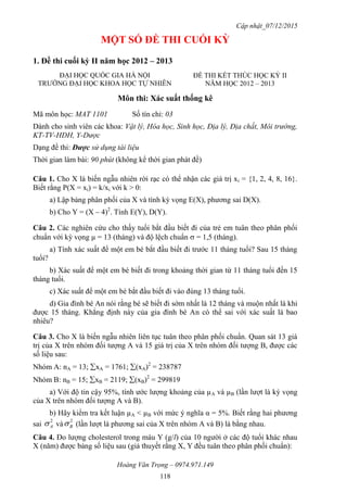 Cập nhật_07/12/2015
Hoàng Văn Trọng – 0974.971.149
118
MỘT SỐ ĐỀ THI CUỐI KỲ
1. Đề thi cuối kỳ II năm học 2012 – 2013
Môn thi: Xác suất thống kê
Mã môn học: MAT 1101 Số tín chỉ: 03
Dành cho sinh viên các khoa: Vật lý, Hóa học, Sinh học, Địa lý, Địa chất, Môi trường,
KT-TV-HDH, Y-Dược
Dạng đề thi: Được sử dụng tài liệu
Thời gian làm bài: 90 phút (không kể thời gian phát đề)
Câu 1. Cho X là biến ngẫu nhiên rời rạc có thể nhận các giá trị xi = {1, 2, 4, 8, 16}.
Biết rằng P(X = xi) = k/xi với k > 0:
a) Lập bảng phân phối của X và tính kỳ vọng E(X), phương sai D(X).
b) Cho Y = (X – 4)2
. Tính E(Y), D(Y).
Câu 2. Các nghiên cứu cho thấy tuổi bắt đầu biết đi của trẻ em tuân theo phân phối
chuẩn với kỳ vọng µ = 13 (tháng) và độ lệch chuẩn = 1,5 (tháng).
a) Tính xác suất để một em bé bắt đầu biết đi trước 11 tháng tuổi? Sau 15 tháng
tuổi?
b) Xác suất để một em bé biết đi trong khoảng thời gian từ 11 tháng tuổi đến 15
tháng tuổi.
c) Xác suất để một em bé bắt đầu biết đi vào đúng 13 tháng tuổi.
d) Gia đình bé An nói rằng bé sẽ biết đi sớm nhất là 12 tháng và muộn nhất là khi
được 15 tháng. Khẳng định này của gia đình bé An có thể sai với xác suất là bao
nhiêu?
Câu 3. Cho X là biến ngẫu nhiên liên tục tuân theo phân phối chuẩn. Quan sát 13 giá
trị của X trên nhóm đối tượng A và 15 giá trị của X trên nhóm đối tượng B, được các
số liệu sau:
Nhóm A: nA = 13; xA = 1761; (xA)2
= 238787
Nhóm B: nB = 15; xB = 2119; (xB)2
= 299819
a) Với độ tin cậy 95%, tính ước lượng khoảng của µA và µB (lần lượt là kỳ vọng
của X trên nhóm đối tượng A và B).
b) Hãy kiểm tra kết luận µA < µB với mức ý nghĩa α = 5%. Biết rằng hai phương
sai
2
A và
2
B (lần lượt là phương sai của X trên nhóm A và B) là bằng nhau.
Câu 4. Đo lượng cholesterol trong máu Y (g/l) của 10 người ở các độ tuổi khác nhau
X (năm) được bảng số liệu sau (giả thuyết rằng X, Y đều tuân theo phân phối chuẩn):
ĐẠI HỌC QUỐC GIA HÀ NỘI
TRƯỜNG ĐẠI HỌC KHOA HỌC TỰ NHIÊN
ĐỀ THI KẾT THÚC HỌC KỲ II
NĂM HỌC 2012 – 2013
 