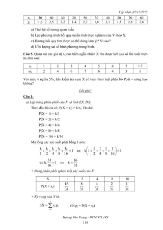 Cập nhật_07/12/2015
Hoàng Văn Trọng – 0974.971.149
119
xi 30 60 40 20 50 30 40 20 70 60
yi 1,6 2,5 2,2 1,4 2,7 1,8 2,1 1,5 2,8 2,6
a) Tính hệ số tương quan mẫu
b) Lập phương trình hồi quy tuyến tính thực nghiệm của Y theo X.
c) Đường hồi quy tìm được có thể dùng làm gì? Vì sao?
d) Ước lượng sai số bình phương trung bình.
Câu 5. Quan sát các giá trị xi của biến ngẫu nhiên X thu được kết quả số lần xuất hiện
mi như sau:
xi 1 2 3 4 5 6 7 > 7
mi 2 4 6 7 6 4 3 1
Với mức ý nghĩa 5%, hãy kiểm tra xem X có tuân theo luật phân bố Poát – xông hay
không?
Lời giải:
Câu 1:
a) Lập bảng phân phối của X và tính EX, DX:
Theo đầu bài ta có: P(X = xi) = k/xi. Do đó:
P(X = 1) = k/1
P(X = 2) = k/2
P(X = 4) = k/4
P(X = 8) = k/8
P(X = 16) = k/16
Mà tổng các xác suất phải bằng 1 nên:
1
16
1
8
1
4
1
2
1
1k1
16
k
8
k
4
k
2
k
1
k







31
16
k1
16
31
k. 
+ Bảng phân phối (phân bố) xác suất của X:
X 1 2 4 8 16
P(X = xi)
31
16
31
8
31
4
31
2
31
1
+ Kỳ vọng của X là:


5
1i
iipxEX với pi = P(X = xi)
 
