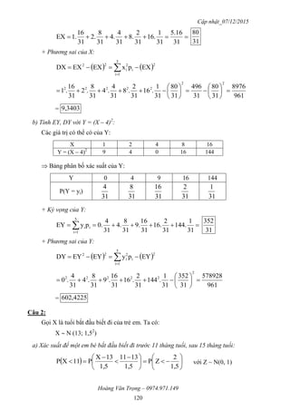 Cập nhật_07/12/2015
Hoàng Văn Trọng – 0974.971.149
120

31
16.5
31
1
.16
31
2
.8
31
4
.4
31
8
.2
31
16
.1EX
31
80
+ Phương sai của X:
   2
5
1i
i
2
i
22
EXpxEXEXDX  
961
8976
31
80
31
496
31
80
31
1
.16
31
2
.8
31
4
.4
31
8
.2
31
16
.1
22
22222













= 3403,9
b) Tính EY, DY với Y = (X – 4)2
:
Các giá trị có thể có của Y:
X 1 2 4 8 16
Y = (X – 4)2
9 4 0 16 144
 Bảng phân bố xác suất của Y:
Y 0 4 9 16 144
P(Y = yi)
31
4
31
8
31
16
31
2
31
1
+ Kỳ vọng của Y:
  31
1
.144
31
2
.16
31
16
.9
31
8
.4
31
4
.0pyEY
5
1i
ii
31
352
+ Phương sai của Y:
   2
5
1i
i
2
i
22
EYpyEYEYDY  
961
578928
31
352
31
1
.144
31
2
.16
31
16
.9
31
8
.4
31
4
.0
2
22222







= 4225,602
Câu 2:
Gọi X là tuổi bắt đầu biết đi của trẻ em. Ta có:
X  N (13; 1,52
)
a) Xác suất để một em bé bắt đầu biết đi trước 11 tháng tuổi, sau 15 tháng tuổi:
  










 



1,5
2
ZP
1,5
1311
1,5
13X
P11XP với Z ~ N(0, 1)
 