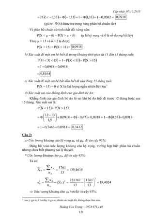 Cập nhật_07/12/2015
Hoàng Văn Trọng – 0974.971.149
121
       9082,0133,1133,11,33ZP 0918,0
(giá trị x)( được tra trong bảng phân bố chuẩn tắc)
Vì phân bố chuẩn có tính chất đối xứng nên:
P(X < µ –) = P(X > µ +) (µ là kỳ vọng và  là số dương bất kỳ)
Thay µ = 13 và  = 2 ta được:
P(X > 15) = P(X < 11) = 0918,0
b) Xác suất để một em bé biết đi trong khoảng thời gian từ 11 đến 15 tháng tuổi:
     15XP11XP115X11P 
0918,00918,01 
= 8164,0
c) Xác suất để một em bé bắt đầu biết đi vào đúng 13 tháng tuổi:
P(X = 13) = 0 vì X là đại lượng ngẫu nhiên liên tục1
d) Xác suất sai của khẳng định của gia đình bé An:
Khẳng định của gia đình bé An là sai khi bé An biết đi trước 12 tháng hoặc sau
15 tháng. Xác suất sai là:
   15XP12XP 
    0918,067,010918,067,00918,0
5,1
1312





 

 0918,07486,01 3432,0
Câu 3:
a) Ước lượng khoảng cho kỳ vọng A và B, độ tin cậy 95%:
Dạng bài toán ước lượng khoảng cho kỳ vọng, trường hợp biết phân bố chuẩn
nhưng chưa biết phương sai lý thuyết.
* Ước lượng khoảng cho A, độ tin cậy 95%:
Ta có:
4615,135
13
1761
n
x
X
A
A
A  
18,4024
13
1761
13
238787
)X(
n
x
s
2
2
A
A
2
A2
A 







 Ước lượng khoảng cho A với độ tin cậy 95%:
1
Lưu ý: giá trị 13 ở đây là giá trị chính xác tuyệt đối, không được làm tròn.
 