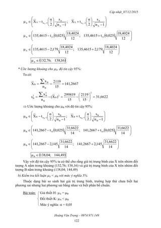 Cập nhật_07/12/2015
Hoàng Văn Trọng – 0974.971.149
122























 
1n
s
2
α
tX;
1n
s
2
α
tXμ
A
A
1nA
A
A
1nAA AA
    








12
18,4024
025,0t4615,135;
12
18,4024
025,0t4615,135μ 1212A









12
18,4024
179,24615,135;
12
18,4024
179,24615,135μA
 16,138;76,132μA 
* Ước lượng khoảng cho A, độ tin cậy 95%:
Ta có:
2667,141
15
2119
n
x
X
B
B
B  
31,6622
15
2119
15
299819
)X(
n
x
s
2
2
B
B
2
B2
B 







 Ước lượng khoảng cho B với độ tin cậy 95%:























 
1n
s
2
α
tX;
1n
s
2
α
tXμ
B
B
1nB
B
B
1nBB BB
    








14
6622,31
025,0t2667,141;
14
6622,31
025,0t2667,141μ 1414B









14
6622,31
145,22667,141;
14
6622,31
145,22667,141μB
 49,144;04,138μB 
Vậy với độ tin cậy 95% ta có thể cho rằng giá trị trung bình của X trên nhóm đối
tượng A nằm trong khoảng (132,76; 138,16) và giá trị trung bình của X trên nhóm đối
tượng B nằm trong khoảng (138,04; 144,49)
b) Kiểm tra kết luận A < B với mức ý nghĩa 5%
Thuộc dạng bài so sánh hai giá trị trung bình, trường hợp thứ chưa biết hai
phương sai nhưng hai phương sai bằng nhau và biết phân bố chuẩn.
Bài toán: Giả thiết H: A = B
Đối thiết K: A < B
Mức ý nghĩa:  = 0,05
 
