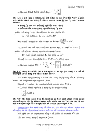 Cập nhật_07/12/2015
Hoàng Văn Trọng – 0974.971.149
7
 Xác suất để tích 2 số là một số chẵn: 
18
5
1
18
13
Bài 5/37: Ở một nƣớc có 50 tỉnh, mỗi tỉnh có hai đại biểu Quốc hội. Ngƣời ta chọn
ngẫu nhiên 50 đại biểu trong số 100 đại biểu để thành lập một Ủy ban. Tính xác
suất để:
a) Trong Ủy ban có ít nhất một đại biểu của Thủ đô;
b) Mỗi tỉnh đều có đúng một đại biểu trong Ủy ban.
a) Xác suất trong Ủy ban có ít nhất một đại biểu của Thủ đô:
A = “Có ít nhất một đại biểu của Thủ đô”
Xác suất để không có đại biểu của Thủ đô: 0,2475
C
C.C
)AP( 50
100
50
98
0
2

 Xác suất có ít nhất một đại biểu của Thủ đô:  )AP(1P(A) 0,7525
b) Xác suất mỗi tỉnh có đúng một đại biểu trong Ủy ban:
B = “Mỗi tỉnh có đúng một đại biểu trong Ủy ban”
Số cách chọn mỗi tỉnh một đại biểu: 1
2
1
2
1
2 .....CC.C (50 số hạng)
 Xác suất cần tìm:  50
100
1
2
1
2
1
2
C
.....CC.C
P(B) 50
100
50
C
2 14
10.116,1 

Bài 6/38: Trong tuần lễ vừa qua ở thành phố có 7 tai nạn giao thông. Xác suất để
mỗi ngày xảy ra đúng một tai nạn là bao nhiêu?
Mỗi một tai nạn giao thông có thể rơi vào 1 trong 7 ngày trong tuần. Số cách xảy
ra của 7 tai nạn giao thông trong tuần: 7
7 cách
Số cách xảy ra đúng 1 tai nạn giao thông trong mỗi ngày: 7! cách
 Xác suất để mỗi ngày xảy ra đúng một tai nạn giao thông:
7
7
7!
00612,0
Bài 7/38: Một đoàn tàu có 4 toa đỗ ở một sân ga. Có 4 hành khách từ sân ga lên
tàu, mỗi ngƣời độc lập với nhau chọn ngẫu nhiên một toa. Tính xác suất để một
toa có 3 ngƣời, một toa có 1 ngƣời còn hai toa còn lại không có ai lên.
Hướng dẫn: Chọn người xong rồi chọn toa. Đầu tiên chọn nhóm 3 người, tiếp
theo chọn toa tàu cho nhóm này, người cuối cùng thì chọn trong các toa còn lại.
Mỗi người có 4 lựa chọn toa tàu. Tổng số kết quả có thể xảy ra là: 44
= 256
Đầu tiên, chọn 3 trong số 4 người:
3
4C cách.
 