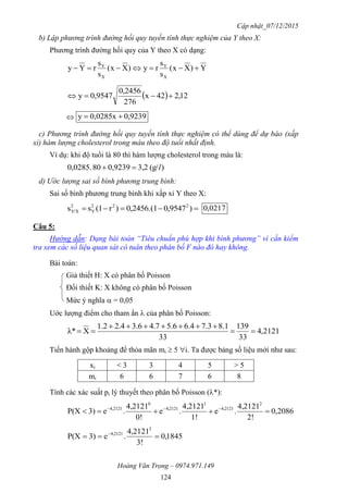 Cập nhật_07/12/2015
Hoàng Văn Trọng – 0974.971.149
124
b) Lập phương trình đường hồi quy tuyến tính thực nghiệm của Y theo X:
Phương trình đường hồi quy của Y theo X có dạng:
Y)Xx(
s
s
ry)Xx(
s
s
rYy
X
Y
X
Y

  12,242x
276
0,2456
0,9547y 
 0,9239285x00,y 
c) Phương trình đường hồi quy tuyến tính thực nghiệm có thể dùng để dự báo (xấp
xỉ) hàm lượng cholesterol trong máu theo độ tuổi nhất định.
Ví dụ: khi độ tuổi là 80 thì hàm lượng cholesterol trong máu là:
)(g/3,20,923980285.00, l
d) Ước lượng sai số bình phương trung bình:
Sai số bình phương trung bình khi xấp xỉ Y theo X:
 )9547,00,2456.(1)r(1ss 222
Y
2
Y/X 0217,0
Câu 5:
Hướng dẫn: Dạng bài toán “Tiêu chuẩn phù hợp khi bình phương” vì cần kiểm
tra xem các số liệu quan sát có tuân theo phân bố F nào đó hay không.
Bài toán:
Giả thiết H: X có phân bố Poisson
Đối thiết K: X không có phân bố Poisson
Mức ý nghĩa  = 0,05
Uớc lượng điểm cho tham ẩn  của phân bố Poisson:
2121,4
33
139
33
1.83.74.66.57.46.34.22.1
Xλ* 


Tiến hành gộp khoảng để thỏa mãn mi  5 i. Ta được bảng số liệu mới như sau:
xi < 3 3 4 5 > 5
mi 6 6 7 6 8
Tính các xác suất pi lý thuyết theo phân bố Poisson (*):
2086,0
2!
4,2121
.e
1!
4,2121
.e
0!
4,2121
.e3)P(X
2
4,2121
1
4,2121
0
4,2121
 
1845,0
3!
4,2121
.e3)P(X
3
4,2121
 
 