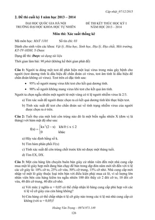 Cập nhật_07/12/2015
Hoàng Văn Trọng – 0974.971.149
126
2. Đề thi cuối kỳ I năm học 2013 – 2014
Môn thi: Xác suất thống kê
Mã môn học: MAT 1101 Số tín chỉ: 03
Dành cho sinh viên các khoa: Vật lý, Hóa học, Sinh học, Địa lý, Địa chất, Môi trường,
KT-TV-HDH, Y-Dược
Dạng đề thi: Được sử dụng tài liệu
Thời gian làm bài: 90 phút (không kể thời gian phát đề)
Câu 1: Người ta dùng một test để phát hiện một loại virus trong máu gây bệnh cho
người (test dương tính là dấu hiệu để chẩn đoán có virus, test âm tính là dấu hiệu để
chẩn đoán không có virus). Test trên có đặc tính sau:
 95% số người mang virus khi test cho kết quả dương tính.
 90% số người không mang virus khi test cho kết quả âm tính.
Người ta chọn ngẫu nhiên một người từ một vùng có tỉ lệ người nhiễm virus là 2/3.
a) Tìm xác suất để người được chọn ra có kết quả dương tính khi thực hiện test.
b) Tính xác suất để test cho chẩn đoán sai về tình trạng nhiễm virus của người
được chọn ra ở trên.
Câu 2: Tuổi thọ của một loài côn trùng nào đó là một biến ngẫu nhiên X (đơn vị là
tháng) với hàm mật độ như sau:


 

khác0
2x0khix)(2kx
f(x)
2
a) Hãy xác định hằng số k.
b) Tìm hàm phân phối F(x)
c) Tính xác suất để côn trùng chết trước khi nó được một tháng tuổi.
d) Tìm EX, DX.
Câu 3: Một cửa hàng lớn chuyên buôn bán giày cử nhân viên đến một nhà cung cấp
mua một lô giày hợp mốt đang bán chạy để bán trong dịp đón năm mới tết đến với tỉ lệ
các cỡ giày là: 10% cỡ to, 25% cỡ vừa, 50% cỡ trung, 15% cỡ nhỏ. Nhà cung cấp mới
nhập về một lô giày thuộc loại trên bán với điều kiện phải mua cả lô, vì số lượng lớn
nhân viên bên cửa hàng kiểm tra ngẫu nhiên 100 đôi thấy có 2 đôi cỡ to, 10 đôi cỡ
vừa, 48 đôi cỡ trung, 40 đôi cỡ nhỏ.
a) Với mức ý nghĩa  = 0,05 có thể chấp nhận lô hàng cung cấp phù hợp với các
tỉ lệ về cỡ giày của cửa hàng không?
b) Cửa hàng có thể chấp nhận tỉ lệ cỡ giày nào trong các tỉ lệ mà nhà cung cấp có
không (với  = 0,05)?
ĐẠI HỌC QUỐC GIA HÀ NỘI
TRƯỜNG ĐẠI HỌC KHOA HỌC TỰ NHIÊN
ĐỀ THI KẾT THÚC HỌC KỲ I
NĂM HỌC 2013 – 2014
 
