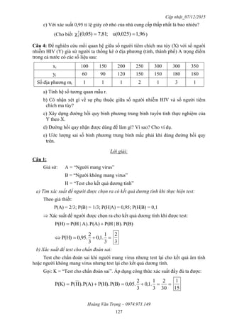 Cập nhật_07/12/2015
Hoàng Văn Trọng – 0974.971.149
127
c) Với xác suất 0,95 tỉ lệ giày cỡ nhỏ của nhà cung cấp thấp nhất là bao nhiêu?
(Cho biết 1,96u(0,025);81,7(0,05)χ2
3  )
Câu 4: Để nghiên cứu mối quan hệ giữa số người tiêm chích ma túy (X) với số người
nhiễm HIV (Y) giả sử người ta thống kê ở địa phương (tỉnh, thành phố) A trọng điểm
trong cả nước có các số liệu sau:
xi 100 150 200 250 300 300 350
yi 60 90 120 150 150 180 180
Số địa phương mi 1 1 1 2 1 3 1
a) Tính hệ số tương quan mẫu r.
b) Có nhận xét gì về sự phụ thuộc giữa số người nhiễm HIV và số người tiêm
chích ma túy?
c) Xây dựng đường hồi quy bình phương trung bình tuyến tính thực nghiệm của
Y theo X.
d) Đường hồi quy nhận được dùng để làm gì? Vì sao? Cho ví dụ.
e) Ước lượng sai số bình phương trung bình mắc phải khi dùng đường hồi quy
trên.
Lời giải:
Câu 1:
Giả sử: A = “Người mang virus”
B = “Người không mang virus”
H = “Test cho kết quả dương tính”
a) Tìm xác suất để người được chọn ra có kết quả dương tính khi thực hiện test:
Theo giả thiết:
P(A) = 2/3; P(B) = 1/3; P(H|A) = 0,95; P(H|B) = 0,1
 Xác suất để người được chọn ra cho kết quả dương tính khi được test:
P(B)B).|P(HP(A)A).|P(HP(H) 

3
1
.1,0
3
2
.95,0P(H)
3
2
b) Xác suất để test cho chẩn đoán sai:
Test cho chẩn đoán sai khi người mang virus nhưng test lại cho kết quả âm tính
hoặc người không mang virus nhưng test lại cho kết quả dương tính.
Gọi: K = “Test cho chẩn đoán sai”. Áp dụng công thức xác suất đầy đủ ta được:

30
2
3
1
.1,0
3
2
.05,0P(B)P(H).P(A)).HP(P(K)
15
1
 