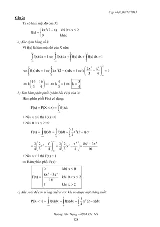 Cập nhật_07/12/2015
Hoàng Văn Trọng – 0974.971.149
128
Câu 2:
Ta có hàm mật độ của X:


 

khác0
2x0khix)(2kx
f(x)
2
a) Xác định hằng số k:
Vì f(x) là hàm mật độ của X nên:
1dxf(x)dxf(x)dxf(x)1dxf(x)
2
2
0
0
 




1
4
x
3
2x
k1dxx)(2kx1dxf(x)
2
0
432
0
2
2
0






 






 1
3
4
k1
4
16
3
16
k
4
3
k 
b) Tìm hàm phân phối (phân bố) F(x) của X:
Hàm phân phối F(x) có dạng:


x
f(t)dtx)P(XF(x)
+ Nếu x  0 thì F(x) = 0
+ Nếu 0 < x  2 thì:
 

x
0
2
x
0
x
dtt)(2t
4
3
f(t)dtf(t)dtF(x)
16
3x8x
4
x
x
3
2
4
3
4
t
t
3
2
4
3 434
3
x
0
4
3 













+ Nếu x > 2 thì F(x) = 1
 Hàm phân phối F(x):












2xkhi1
2x0khi
16
3x8x
0xkhi0
F(x)
43
c) Xác suất để côn trùng chết trước khi nó được một tháng tuổi:
 

1
0
2
1
0
1
x)dx(2x
4
3
f(x)dxf(x)dx1)P(X
 
