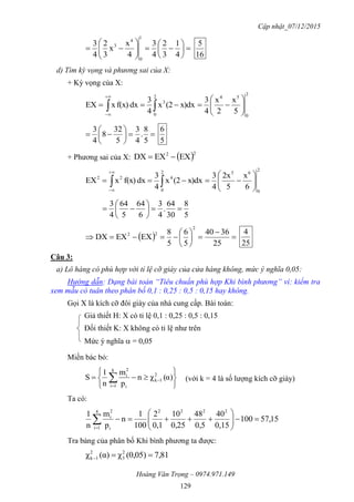 Cập nhật_07/12/2015
Hoàng Văn Trọng – 0974.971.149
129













4
1
3
2
4
3
4
x
x
3
2
4
3
1
0
4
3
16
5
d) Tìm kỳ vọng và phương sai của X:
+ Kỳ vọng của X:
2
0
542
0
3
5
x
2
x
4
3
x)dx(2x
4
3
dxf(x)xEX 





 









5
8
.
4
3
5
32
8
4
3
5
6
+ Phương sai của X:  22
EXEXDX 
2
0
652
0
422
6
x
5
2x
4
3
x)dx(2x
4
3
dxf(x)xEX 





 


5
8
30
64
.
4
3
6
64
5
64
4
3







  








25
3640
5
6
5
8
EXEXDX
2
22
25
4
Câu 3:
a) Lô hàng có phù hợp với tỉ lệ cỡ giày của cửa hàng không, mức ý nghĩa 0,05:
Hướng dẫn: Dạng bài toán “Tiêu chuẩn phù hợp Khi bình phương” vì: kiểm tra
xem mẫu có tuân theo phân bố 0,1 : 0,25 : 0,5 : 0,15 hay không.
Gọi X là kích cỡ đôi giày của nhà cung cấp. Bài toán:
Giả thiết H: X có tỉ lệ 0,1 : 0,25 : 0,5 : 0,15
Đối thiết K: X không có tỉ lệ như trên
Mức ý nghĩa  = 0,05
Miền bác bỏ:






 

 α)(χn
p
m
n
1
S 2
1k
k
1i i
2
i
(với k = 4 là số lượng kích cỡ giày)
Ta có:
15,57100
0,15
40
0,5
48
0,25
10
0,1
2
100
1
n
p
m
n
1 22224
1i i
2
i







Tra bảng của phân bố Khi bình phương ta được:
81,7)(0,05χ)(αχ 2
3
2
1k 
 