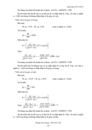 Cập nhật_07/12/2015
Hoàng Văn Trọng – 0974.971.149
131
Tra bảng của phân bố chuẩn tắc ta được: 96,10,025)(uα/2)(u 
Do đó miền bác bỏ đã xảy ra, ta bác bỏ H và chấp nhận K. Vậy, với mức ý nghĩa
 = 0,05 cửa hàng sẽ không chấp nhận tỷ lệ giày cỡ vừa.
* Đối với tỷ lệ giày cỡ trung:
Bài toán:
5,0p:K|0,5p:H 33  (mức ý nghĩa  = 0,05)
Tỷ lệ mẫu:
0,48
100
48
p*
3 
Miền bác bỏ:











 α/2)(un
)p(1p
|pp|
S
33
3
*
3
Tính:
4,0100
0,50,5.
|5,00,48|
n
)p(1p
|pp|
33
3
*
3





Tra bảng của phân bố chuẩn tắc ta được: 96,10,025)(uα/2)(u 
Do đó miền bác bỏ không xảy ra, ta chấp nhận H và bác bỏ K. Vậy, với mức ý
nghĩa  = 0,05 cửa hàng sẽ chấp nhận tỷ lệ giày cỡ trung.
* Đối với tỷ lệ giày cỡ nhỏ:
Bài toán:
15,0p:K|0,15p:H 44  (mức ý nghĩa  = 0,05)
Tỷ lệ mẫu:
0,4
100
40
p*
4 
Miền bác bỏ:











 α/2)(un
)p(1p
|pp|
S
44
4
*
4
Tính: 7100
0,850,15.
|15,00,4|
n
)p(1p
|pp|
44
4
*
4





Tra bảng của phân bố chuẩn tắc ta được: 96,10,025)(uα/2)(u 
Do đó miền bác bỏ đã xảy ra, ta bác bỏ H và chấp nhận K. Vậy, với mức ý nghĩa
 = 0,05 cửa hàng sẽ không chấp nhận tỷ lệ giày cỡ nhỏ.
 